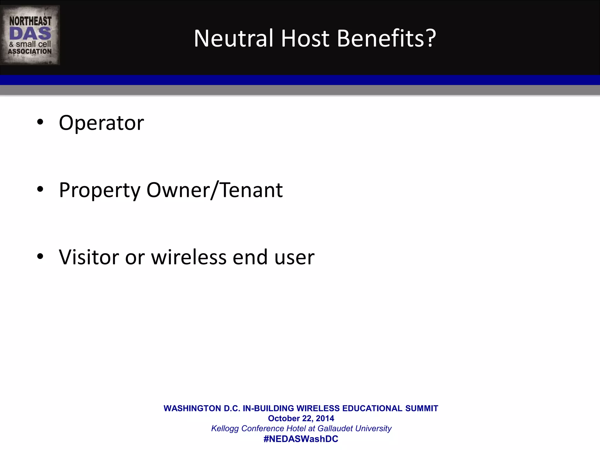 Neutral Host Benefits? 
WASHINGTON D.C. IN-BUILDING WIRELESS EDUCATIONAL SUMMIT 
October 22, 2014 
Kellogg Conference Hotel at Gallaudet University 
#NEDASWashDC 
• Operator 
• Property Owner/Tenant 
• Visitor or wireless end user 
 