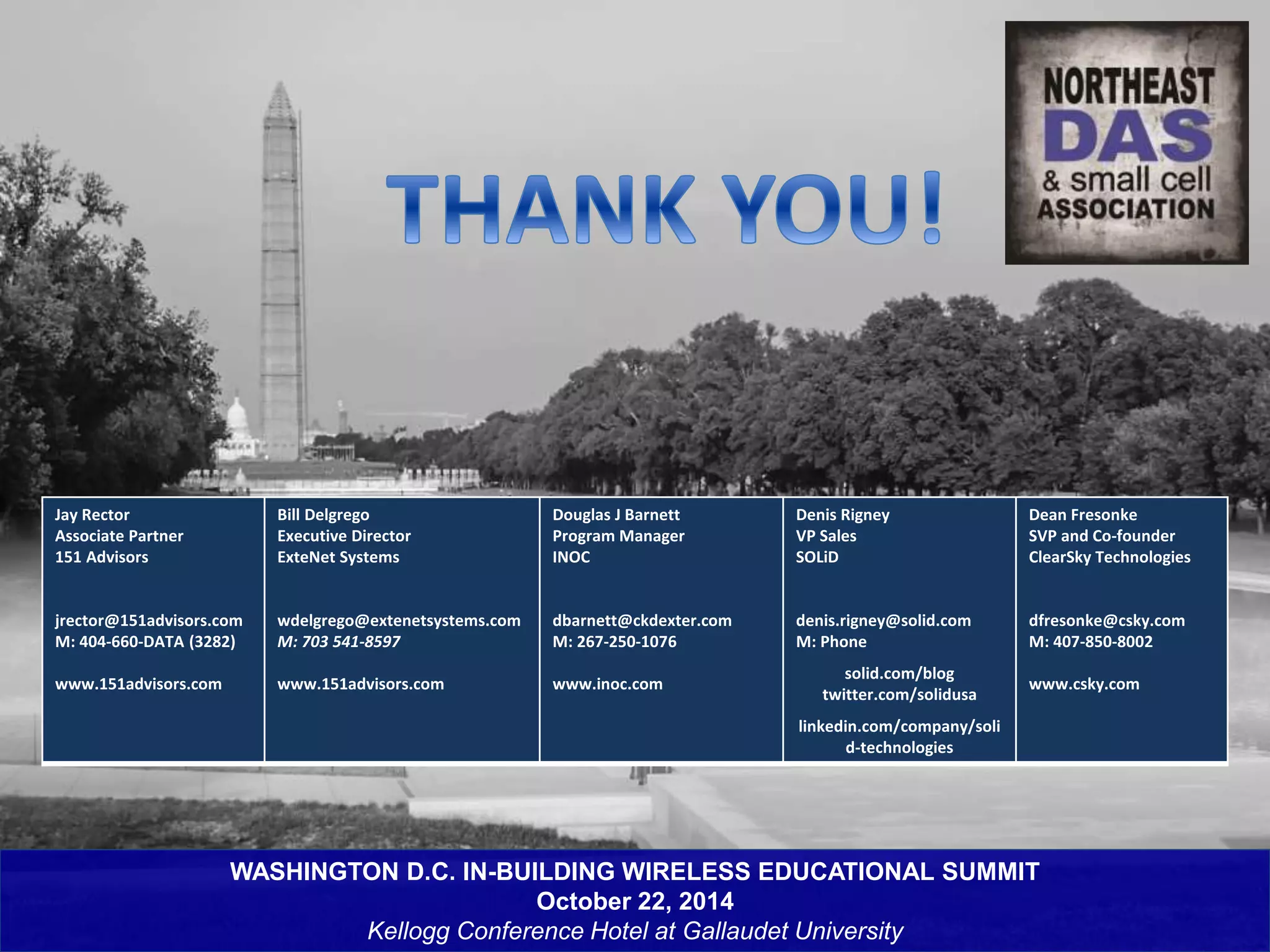 WASHINGTON D.C. IN-BUILDING WIRELESS EDUCATIONAL SUMMIT 
October 22, 2014 
Kellogg Conference Hotel at Gallaudet University 
Jay Rector 
Associate Partner 
151 Advisors 
jrector@151advisors.com 
M: 404-660-DATA (3282) 
www.151advisors.com 
Bill Delgrego 
Executive Director 
ExteNet Systems 
wdelgrego@extenetsystems.com 
M: 703 541-8597 
www.151advisors.com 
Douglas J Barnett 
Program Manager 
INOC 
dbarnett@ckdexter.com 
M: 267-250-1076 
www.inoc.com 
Denis Rigney 
VP Sales 
SOLiD 
denis.rigney@solid.com 
M: Phone 
solid.com/blog 
twitter.com/solidusa 
linkedin.com/company/soli 
d-technologies 
Dean Fresonke 
SVP and Co-founder 
ClearSky Technologies 
dfresonke@csky.com 
M: 407-850-8002 
www.csky.com 
 