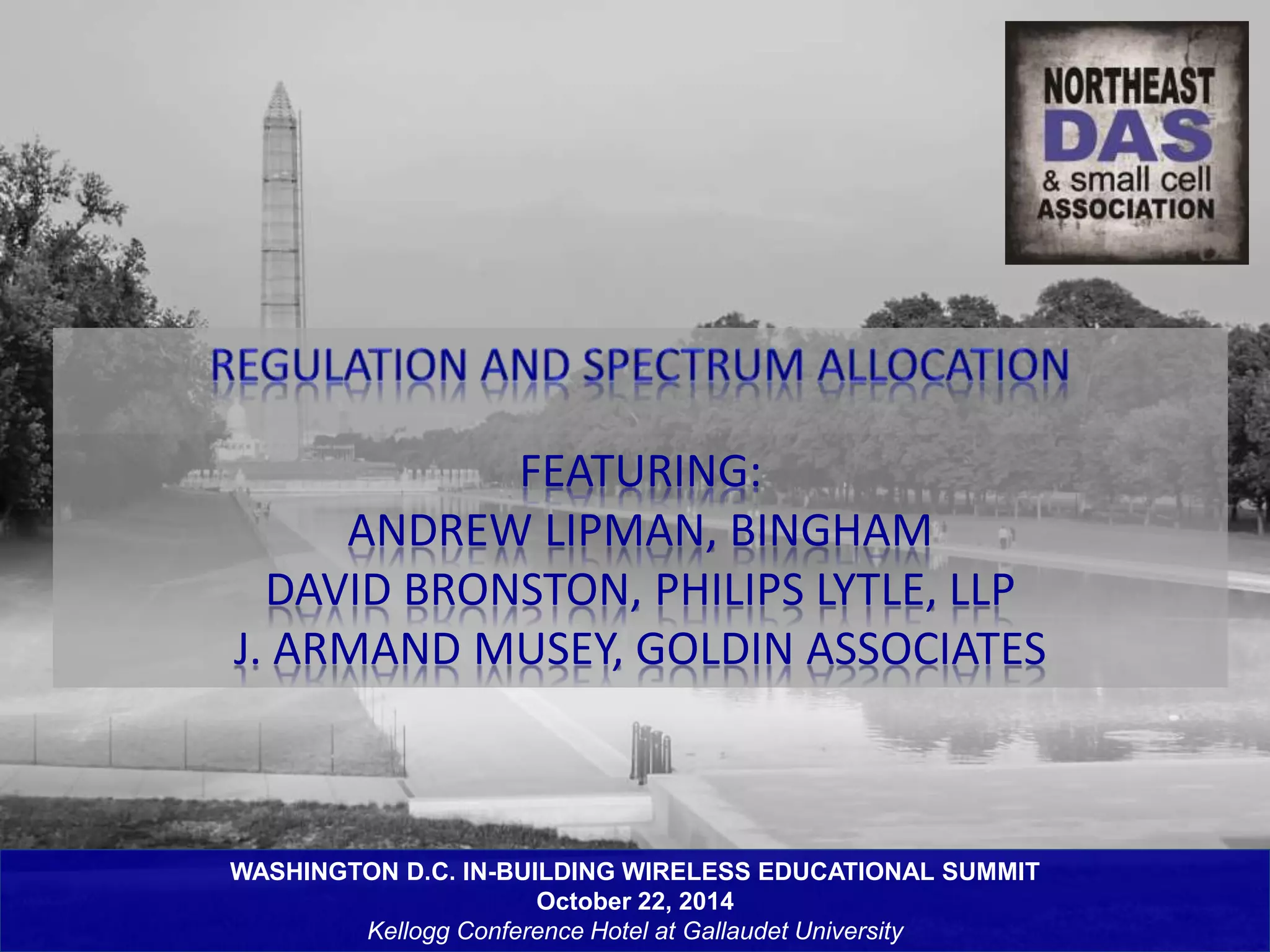 FEATURING: 
ANDREW LIPMAN, BINGHAM 
DAVID BRONSTON, PHILIPS LYTLE, LLP 
J. ARMAND MUSEY, GOLDIN ASSOCIATES 
WASHINGTON D.C. IN-BUILDING WIRELESS EDUCATIONAL SUMMIT 
October 22, 2014 
Kellogg Conference Hotel at Gallaudet University 
 