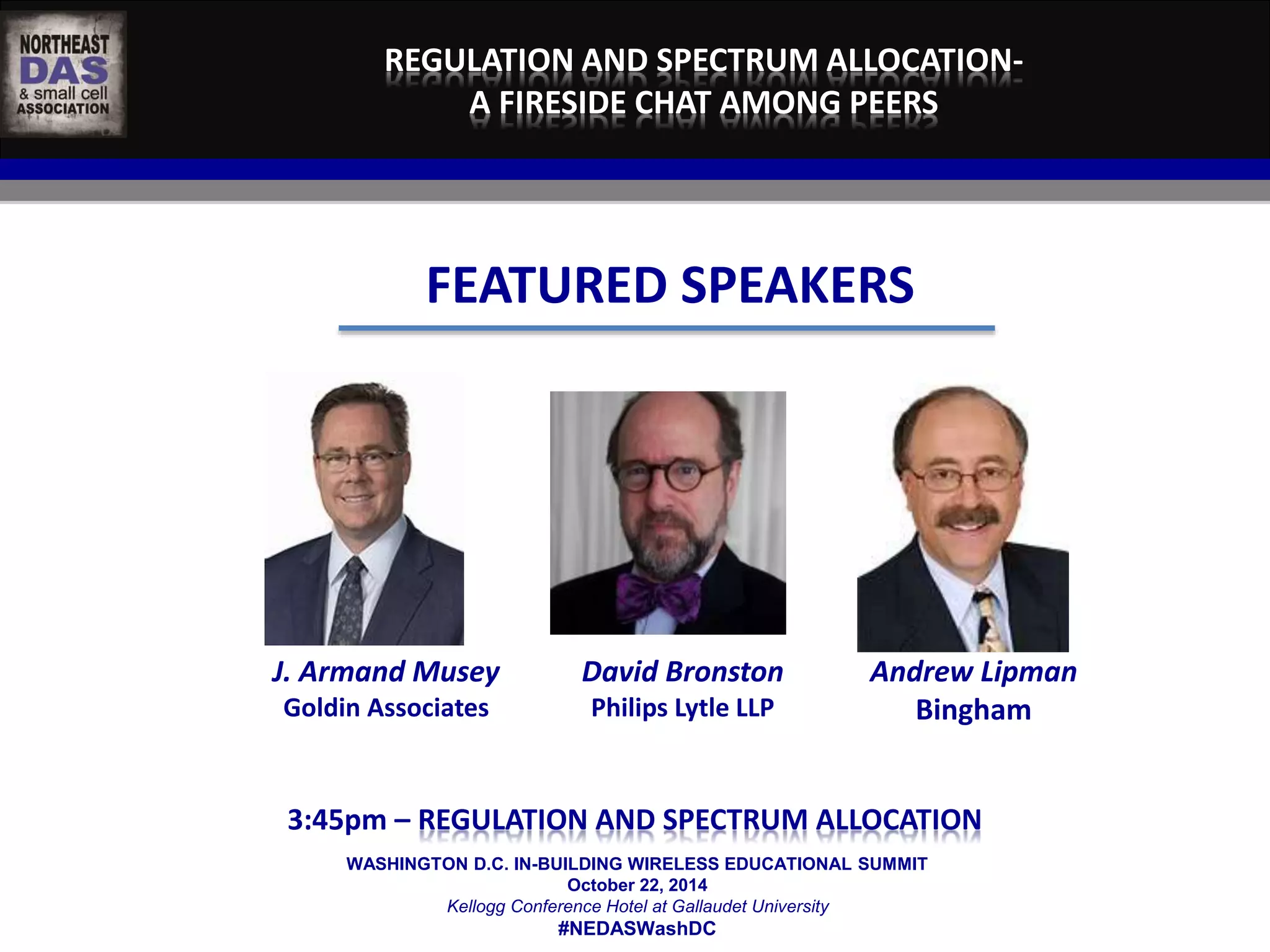 REGULATION AND SPECTRUM ALLOCATION-A 
FIRESIDE CHAT AMONG PEERS 
FEATURED SPEAKERS 
WASHINGTON D.C. IN-BUILDING WIRELESS EDUCATIONAL SUMMIT 
October 22, 2014 
Kellogg Conference Hotel at Gallaudet University 
#NEDASWashDC 
J. Armand Musey 
Goldin Associates 
David Bronston 
Philips Lytle LLP 
Andrew Lipman 
Bingham 
	 
3:45pm – REGULATION AND SPECTRUM ALLOCATION 
 