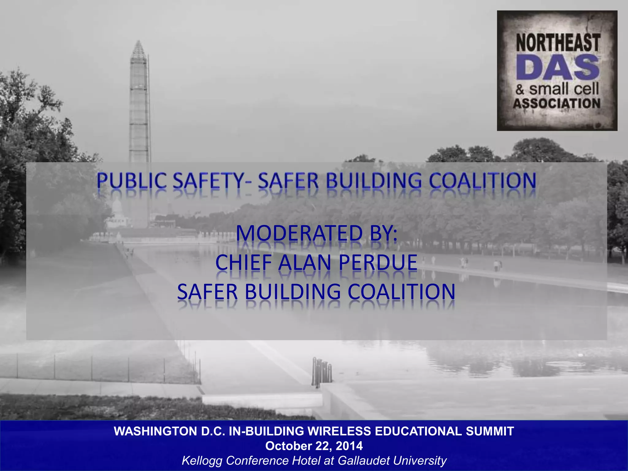MODERATED BY: 
CHIEF ALAN PERDUE 
SAFER BUILDING COALITION 
WASHINGTON D.C. IN-BUILDING WIRELESS EDUCATIONAL SUMMIT 
October 22, 2014 
Kellogg Conference Hotel at Gallaudet University 
 