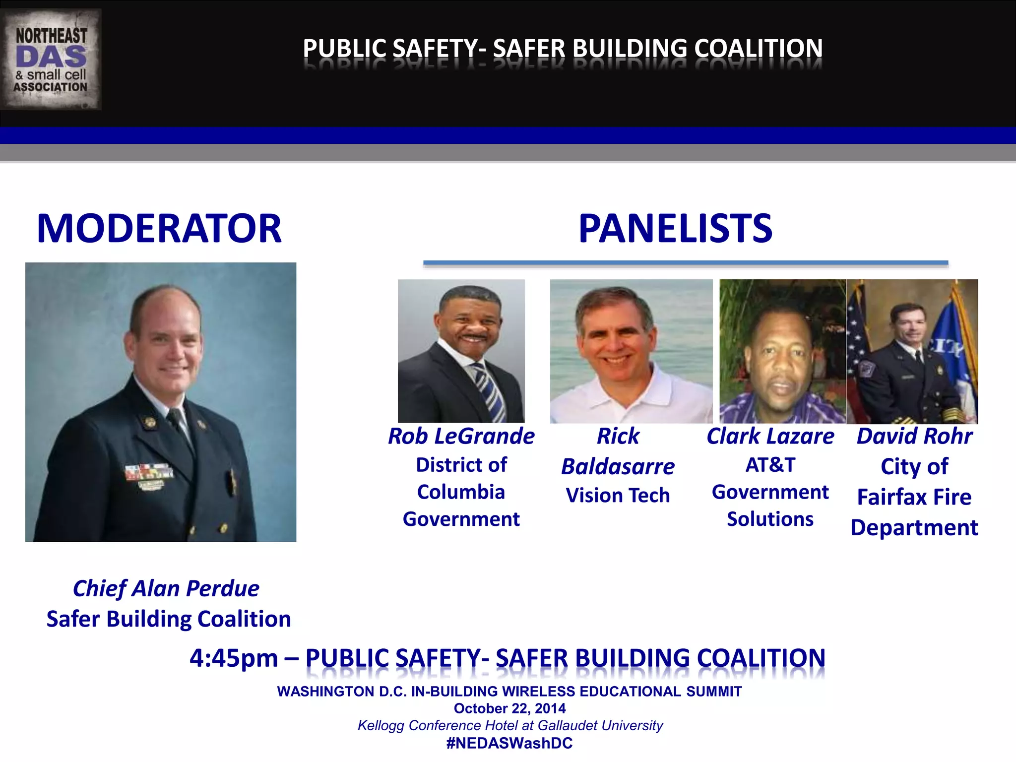 PUBLIC SAFETY- SAFER BUILDING COALITION 
MODERATOR PANELISTS 
WASHINGTON D.C. IN-BUILDING WIRELESS EDUCATIONAL SUMMIT 
October 22, 2014 
Kellogg Conference Hotel at Gallaudet University 
#NEDASWashDC 
Chief Alan Perdue 
Safer Building Coalition 
Rob LeGrande 
District of 
Columbia 
Government 
Rick 
Baldasarre 
Vision Tech 
Clark Lazare 
AT&T 
Government 
Solutions 
David Rohr 
City of 
Fairfax Fire 
Department 
	 
4:45pm – PUBLIC SAFETY- SAFER BUILDING COALITION 
 