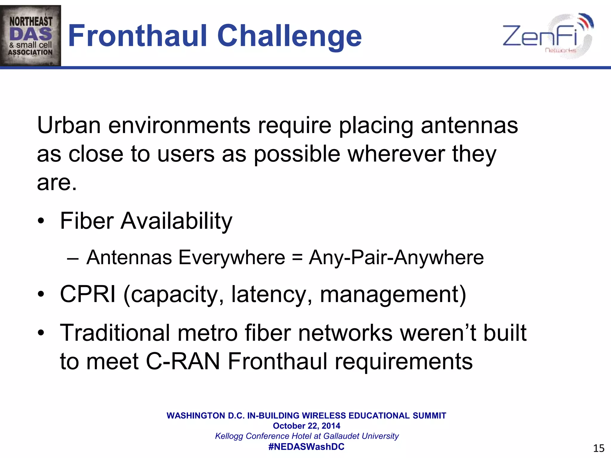 Fronthaul Challenge 
Urban environments require placing antennas 
as close to users as possible wherever they 
are. 
• Fiber Availability 
– Antennas Everywhere = Any-Pair-Anywhere 
• CPRI (capacity, latency, management) 
• Traditional metro fiber networks weren’t built 
to meet C-RAN Fronthaul requirements 
WASHINGTON D.C. IN-BUILDING WIRELESS EDUCATIONAL SUMMIT 
October 22, 2014 
Kellogg Conference Hotel at Gallaudet University 
#NEDASWashDC 
15 
 