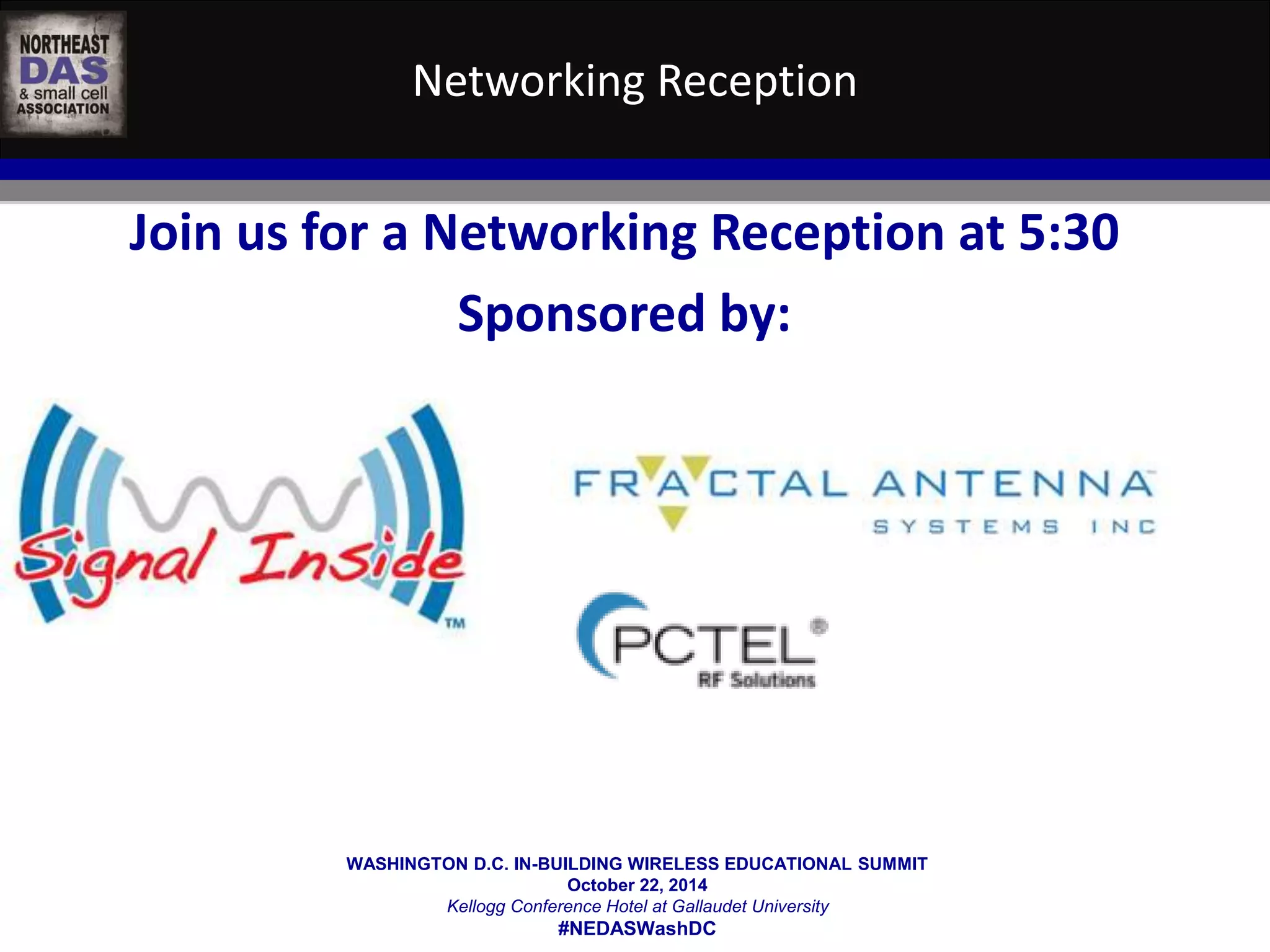 Networking Reception 
Join us for a Networking Reception at 5:30 
Sponsored by: 
WASHINGTON D.C. IN-BUILDING WIRELESS EDUCATIONAL SUMMIT 
October 22, 2014 
Kellogg Conference Hotel at Gallaudet University 
#NEDASWashDC 
 