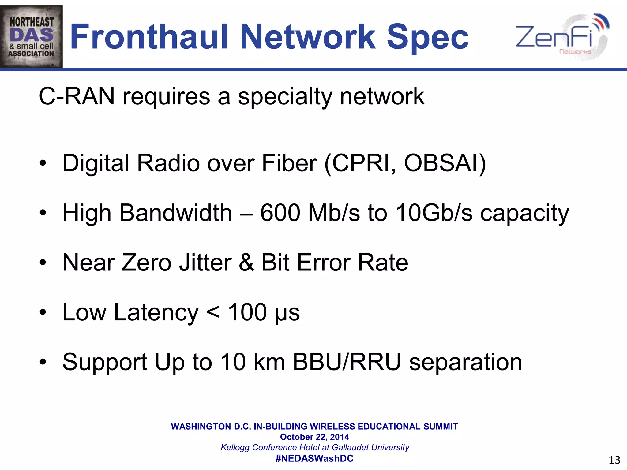 Fronthaul Network Spec 
C-RAN requires a specialty network 
• Digital Radio over Fiber (CPRI, OBSAI) 
• High Bandwidth – 600 Mb/s to 10Gb/s capacity 
• Near Zero Jitter & Bit Error Rate 
• Low Latency < 100 μs 
• Support Up to 10 km BBU/RRU separation 
WASHINGTON D.C. IN-BUILDING WIRELESS EDUCATIONAL SUMMIT 
October 22, 2014 
Kellogg Conference Hotel at Gallaudet University 
#NEDASWashDC 
13 
 