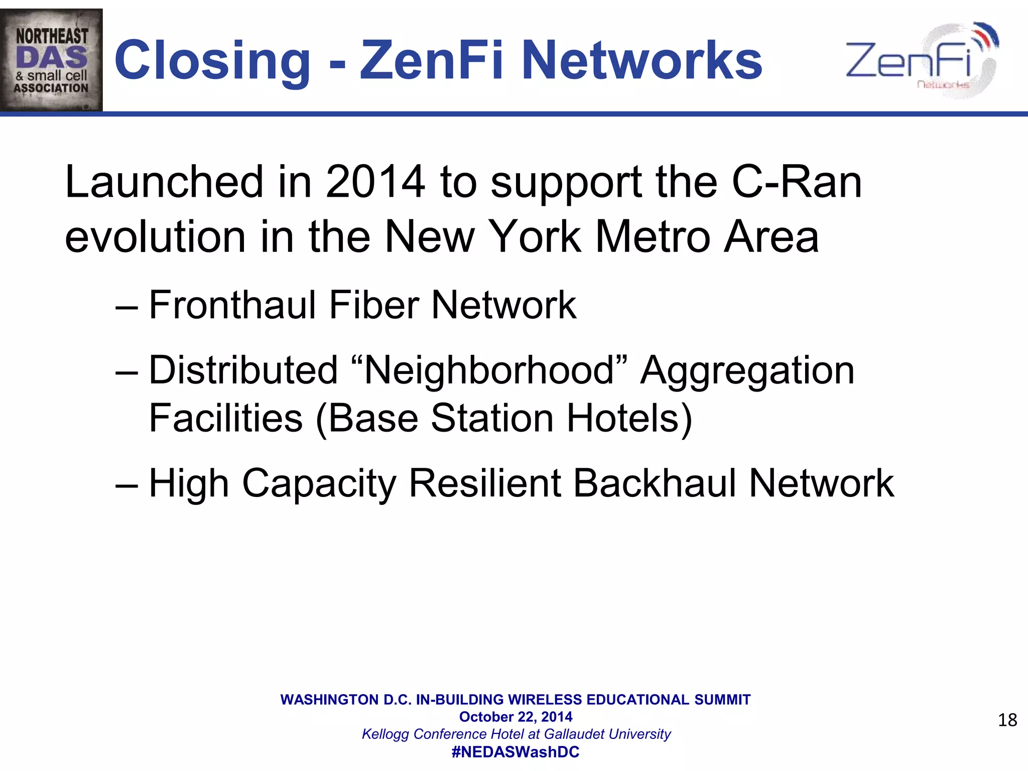 Closing - ZenFi Networks 
WASHINGTON D.C. IN-BUILDING WIRELESS EDUCATIONAL SUMMIT 
October 22, 2014 
Kellogg Conference Hotel at Gallaudet University 
#NEDASWashDC 
18 
Launched in 2014 to support the C-Ran 
evolution in the New York Metro Area 
– Fronthaul Fiber Network 
– Distributed “Neighborhood” Aggregation 
Facilities (Base Station Hotels) 
– High Capacity Resilient Backhaul Network 
 