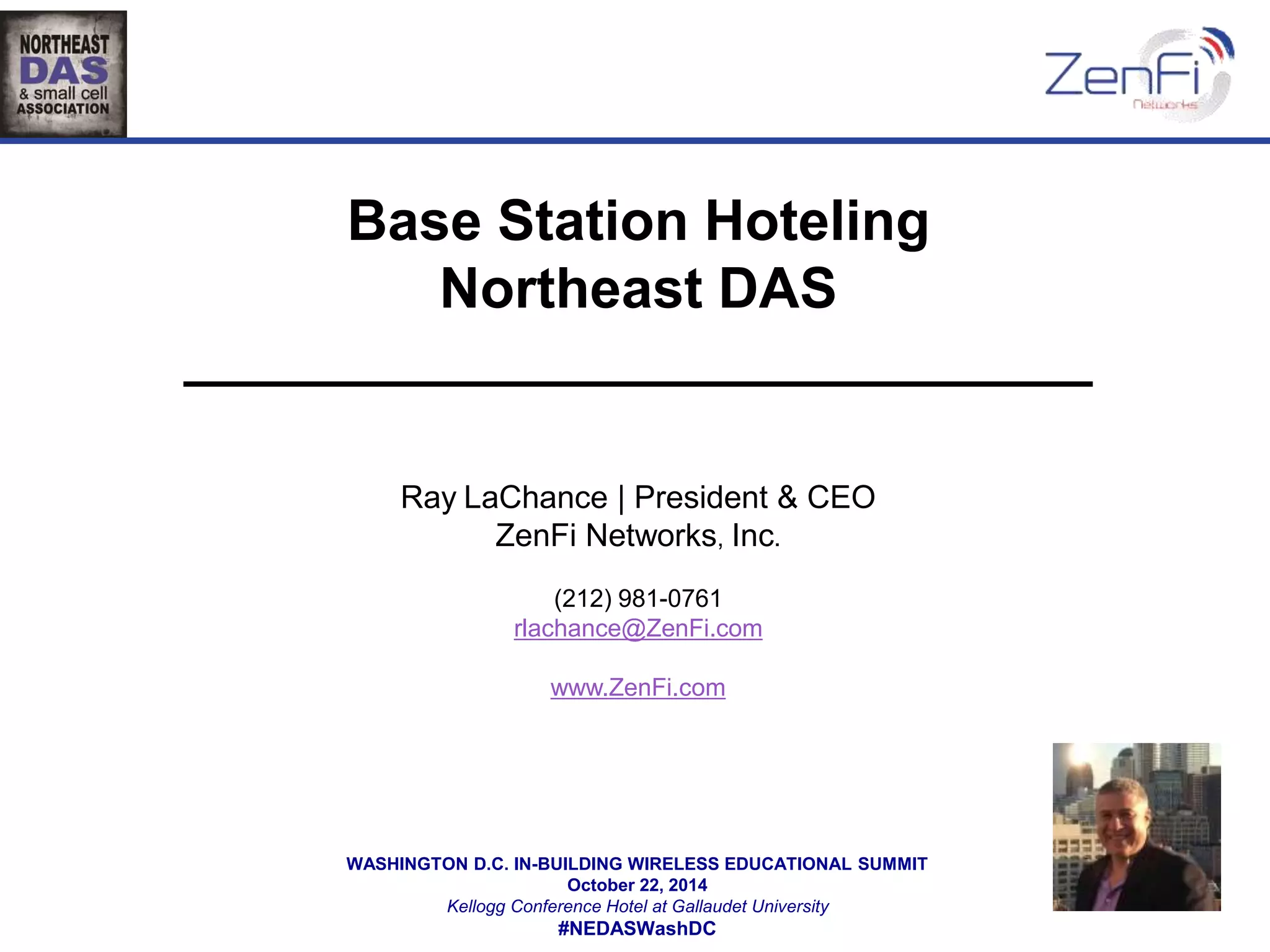 Base Station Hoteling 
Northeast DAS 
_____________________________ 
Ray LaChance | President & CEO 
ZenFi Networks, Inc. 
(212) 981-0761 
rlachance@ZenFi.com 
www.ZenFi.com 
WASHINGTON D.C. IN-BUILDING WIRELESS EDUCATIONAL SUMMIT 
October 22, 2014 
Kellogg Conference Hotel at Gallaudet University 
#NEDASWashDC 
 
