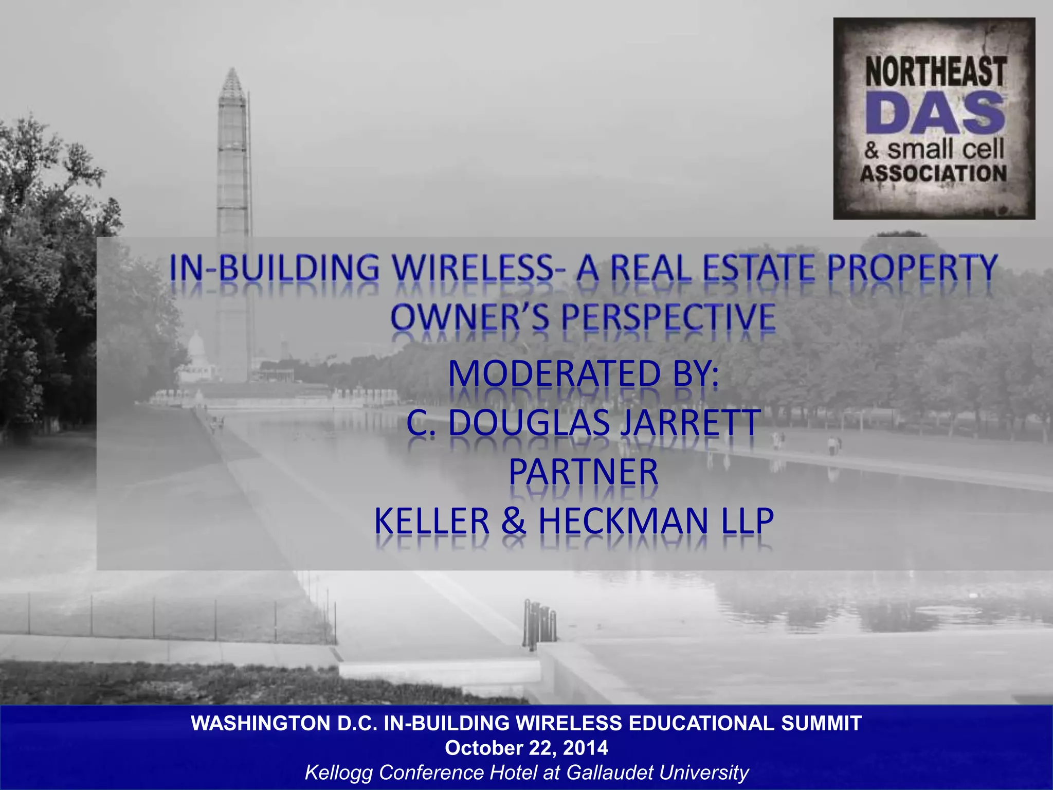 MODERATED BY: 
C. DOUGLAS JARRETT 
PARTNER 
KELLER & HECKMAN LLP 
WASHINGTON D.C. IN-BUILDING WIRELESS EDUCATIONAL SUMMIT 
October 22, 2014 
Kellogg Conference Hotel at Gallaudet University 
 
