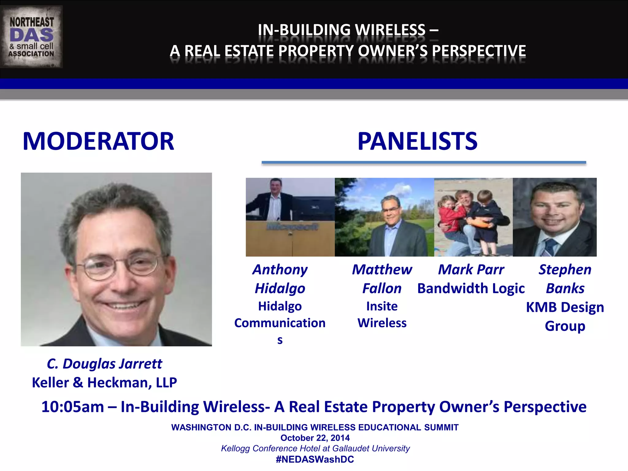 IN-BUILDING WIRELESS – 
A REAL ESTATE PROPERTY OWNER’S PERSPECTIVE 
MODERATOR PANELISTS 
WASHINGTON D.C. IN-BUILDING WIRELESS EDUCATIONAL SUMMIT 
October 22, 2014 
Kellogg Conference Hotel at Gallaudet University 
#NEDASWashDC 
C. Douglas Jarrett 
Keller & Heckman, LLP 
Anthony 
Hidalgo 
Hidalgo 
Communication 
s 
Matthew 
Fallon 
Insite 
Wireless 
Mark Parr 
Bandwidth Logic 
Stephen 
Banks 
KMB Design 
Group 
10:05am – In-Building Wireless- A Real Estate Property Owner’s Perspective 
 