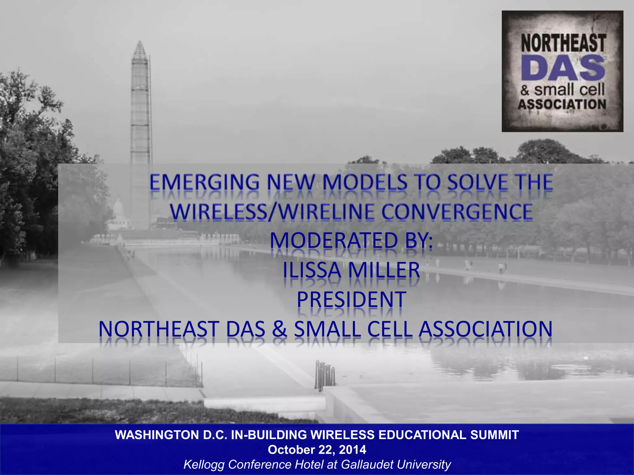 MODERATED BY: 
ILISSA MILLER 
PRESIDENT 
NORTHEAST DAS & SMALL CELL ASSOCIATION 
WASHINGTON D.C. IN-BUILDING WIRELESS EDUCATIONAL SUMMIT 
October 22, 2014 
Kellogg Conference Hotel at Gallaudet University 
 