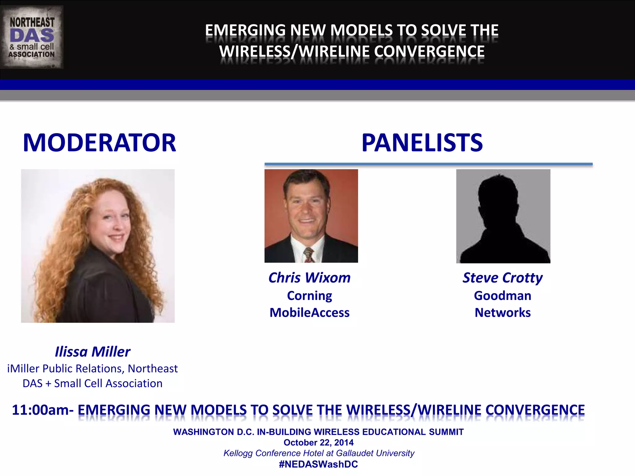 EMERGING NEW MODELS TO SOLVE THE 
WIRELESS/WIRELINE CONVERGENCE 
MODERATOR PANELISTS 
WASHINGTON D.C. IN-BUILDING WIRELESS EDUCATIONAL SUMMIT 
October 22, 2014 
Kellogg Conference Hotel at Gallaudet University 
#NEDASWashDC 
Ilissa Miller 
iMiller Public Relations, Northeast 
DAS + Small Cell Association 
Chris Wixom 
Corning 
MobileAccess 
Steve Crotty 
Goodman 
Networks 
11:00am- EMERGING NEW MODELS TO SOLVE THE WIRELESS/WIRELINE CONVERGENCE 
 
