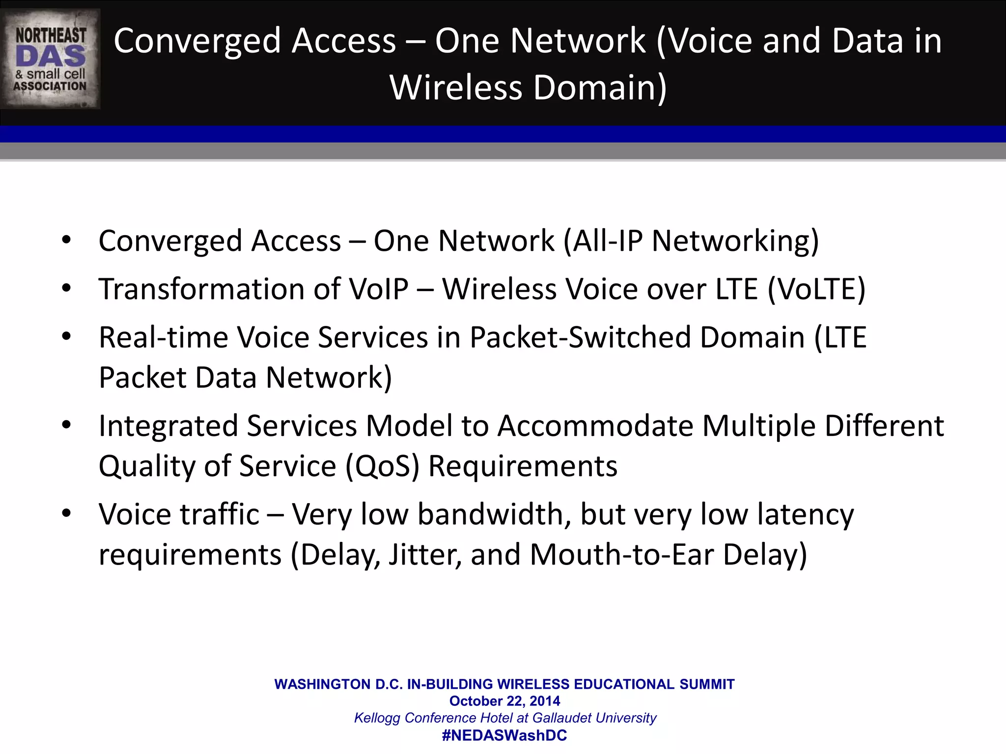 Converged Access – One Network (Voice and Data in 
Wireless Domain) 
• Converged Access – One Network (All-IP Networking) 
• Transformation of VoIP – Wireless Voice over LTE (VoLTE) 
• Real-time Voice Services in Packet-Switched Domain (LTE 
WASHINGTON D.C. IN-BUILDING WIRELESS EDUCATIONAL SUMMIT 
October 22, 2014 
Kellogg Conference Hotel at Gallaudet University 
#NEDASWashDC 
Packet Data Network) 
• Integrated Services Model to Accommodate Multiple Different 
Quality of Service (QoS) Requirements 
• Voice traffic – Very low bandwidth, but very low latency 
requirements (Delay, Jitter, and Mouth-to-Ear Delay) 
 