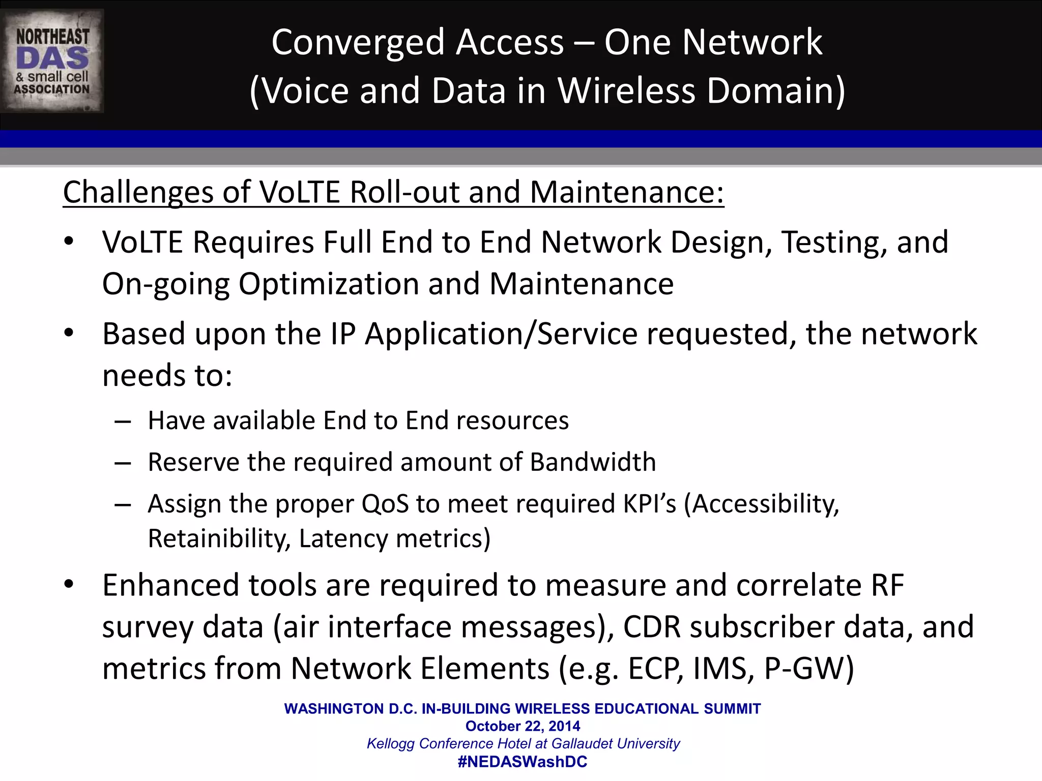 Converged Access – One Network 
(Voice and Data in Wireless Domain) 
Challenges of VoLTE Roll-out and Maintenance: 
• VoLTE Requires Full End to End Network Design, Testing, and 
On-going Optimization and Maintenance 
• Based upon the IP Application/Service requested, the network 
needs to: 
– Have available End to End resources 
– Reserve the required amount of Bandwidth 
– Assign the proper QoS to meet required KPI’s (Accessibility, 
Retainibility, Latency metrics) 
• Enhanced tools are required to measure and correlate RF 
survey data (air interface messages), CDR subscriber data, and 
metrics from Network Elements (e.g. ECP, IMS, P-GW) 
WASHINGTON D.C. IN-BUILDING WIRELESS EDUCATIONAL SUMMIT 
October 22, 2014 
Kellogg Conference Hotel at Gallaudet University 
#NEDASWashDC 
 
