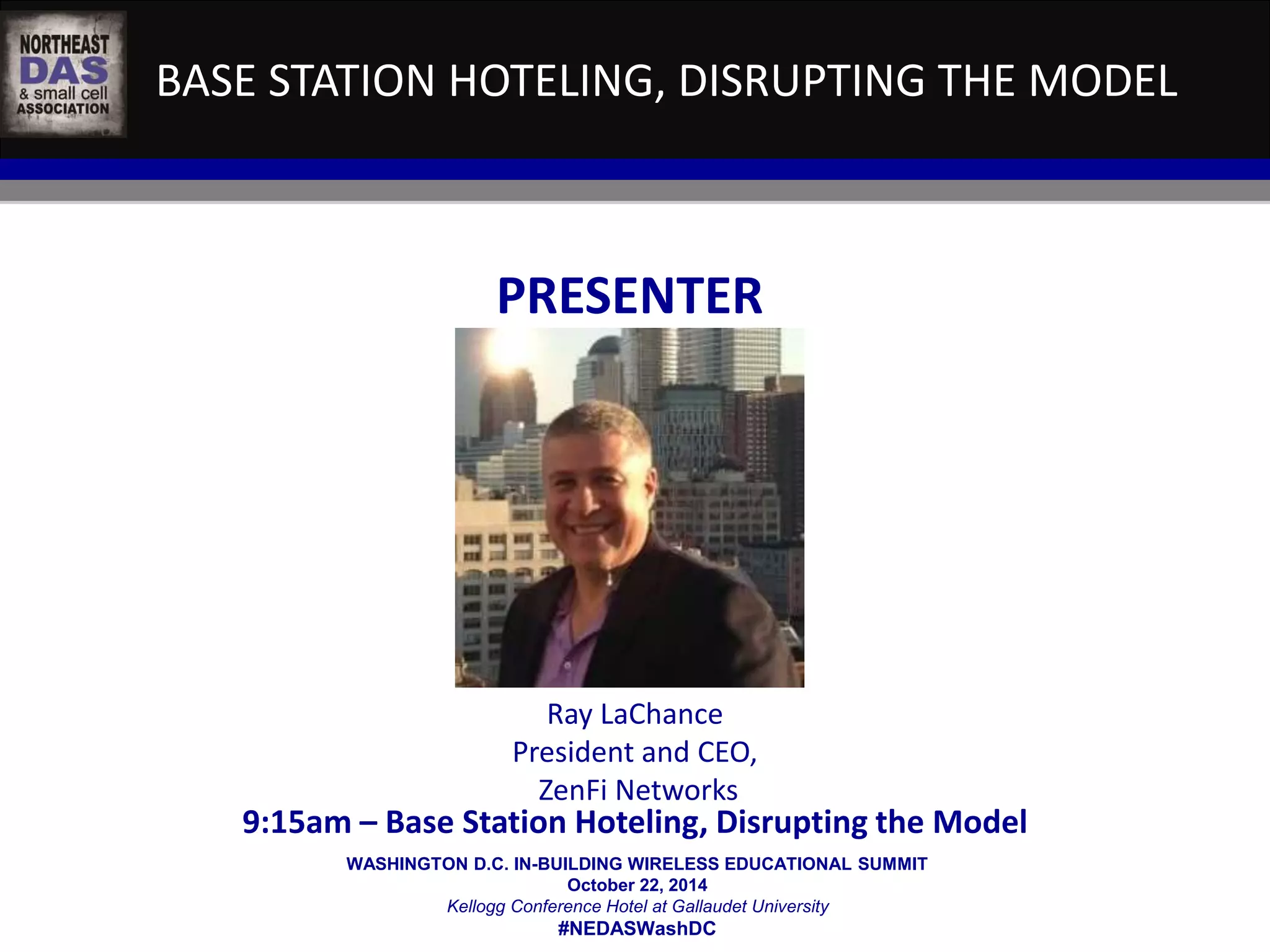 BASE STATION HOTELING, DISRUPTING THE MODEL 
PRESENTER 
Ray LaChance 
President and CEO, 
ZenFi Networks 
9:15am – Base Station Hoteling, Disrupting the Model 
WASHINGTON D.C. IN-BUILDING WIRELESS EDUCATIONAL SUMMIT 
October 22, 2014 
Kellogg Conference Hotel at Gallaudet University 
#NEDASWashDC 
 