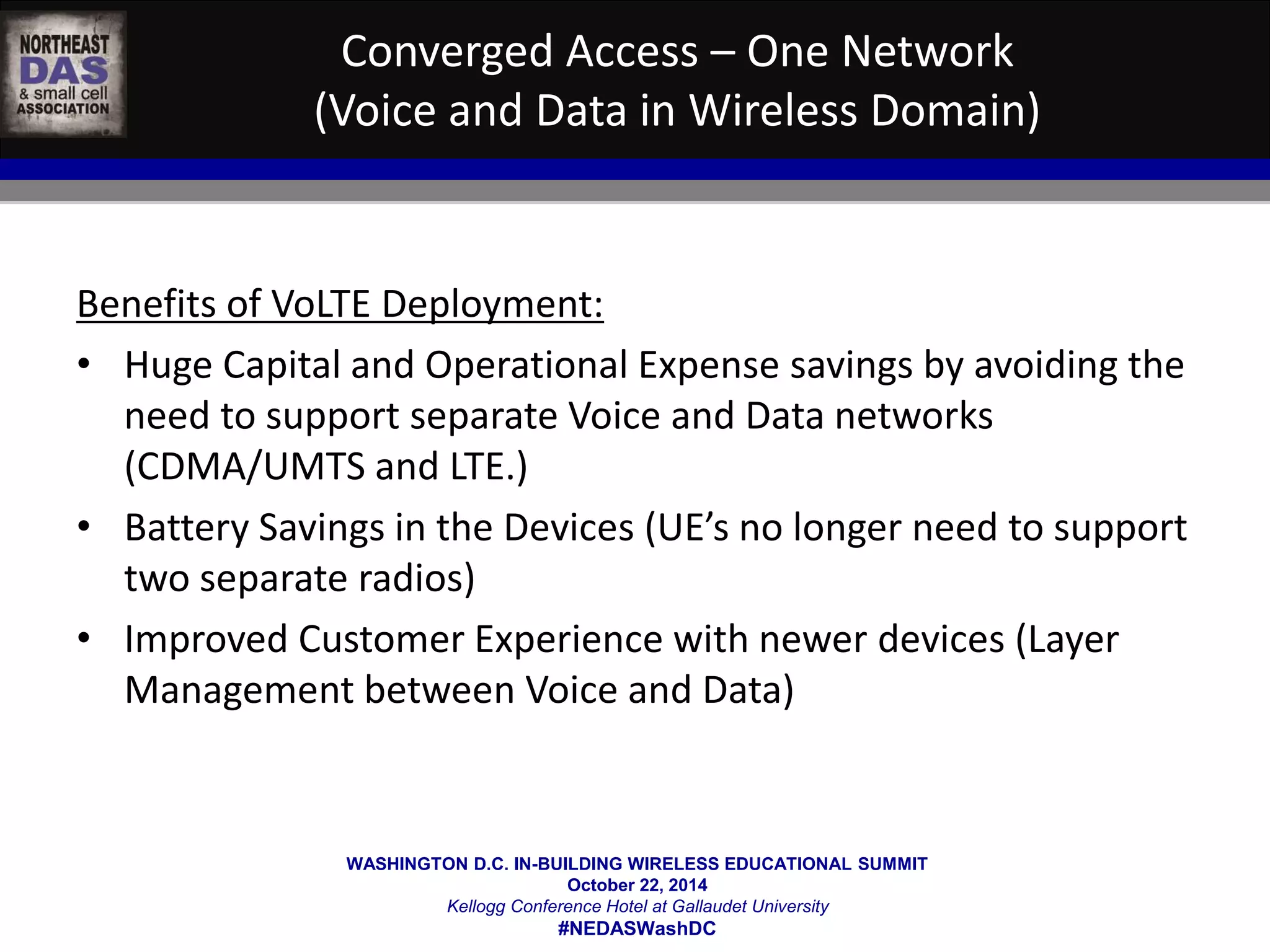 Converged Access – One Network 
(Voice and Data in Wireless Domain) 
Benefits of VoLTE Deployment: 
• Huge Capital and Operational Expense savings by avoiding the 
need to support separate Voice and Data networks 
(CDMA/UMTS and LTE.) 
• Battery Savings in the Devices (UE’s no longer need to support 
WASHINGTON D.C. IN-BUILDING WIRELESS EDUCATIONAL SUMMIT 
October 22, 2014 
Kellogg Conference Hotel at Gallaudet University 
#NEDASWashDC 
two separate radios) 
• Improved Customer Experience with newer devices (Layer 
Management between Voice and Data) 
 