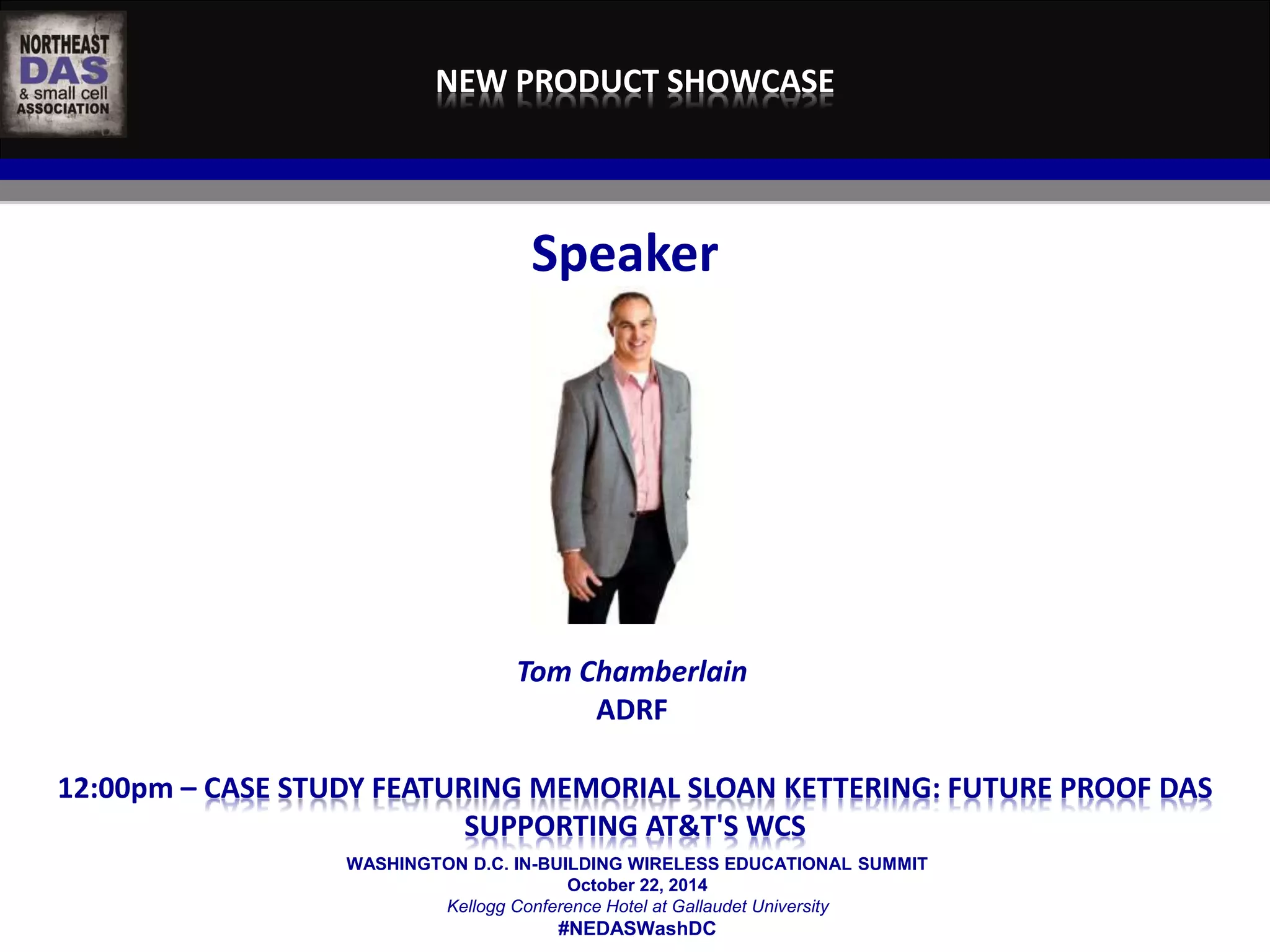 NEW PRODUCT SHOWCASE 
Speaker 
Tom Chamberlain 
ADRF 
12:00pm – CASE STUDY FEATURING MEMORIAL SLOAN KETTERING: FUTURE PROOF DAS 
SUPPORTING AT&T'S WCS 
WASHINGTON D.C. IN-BUILDING WIRELESS EDUCATIONAL SUMMIT 
October 22, 2014 
Kellogg Conference Hotel at Gallaudet University 
#NEDASWashDC 
 