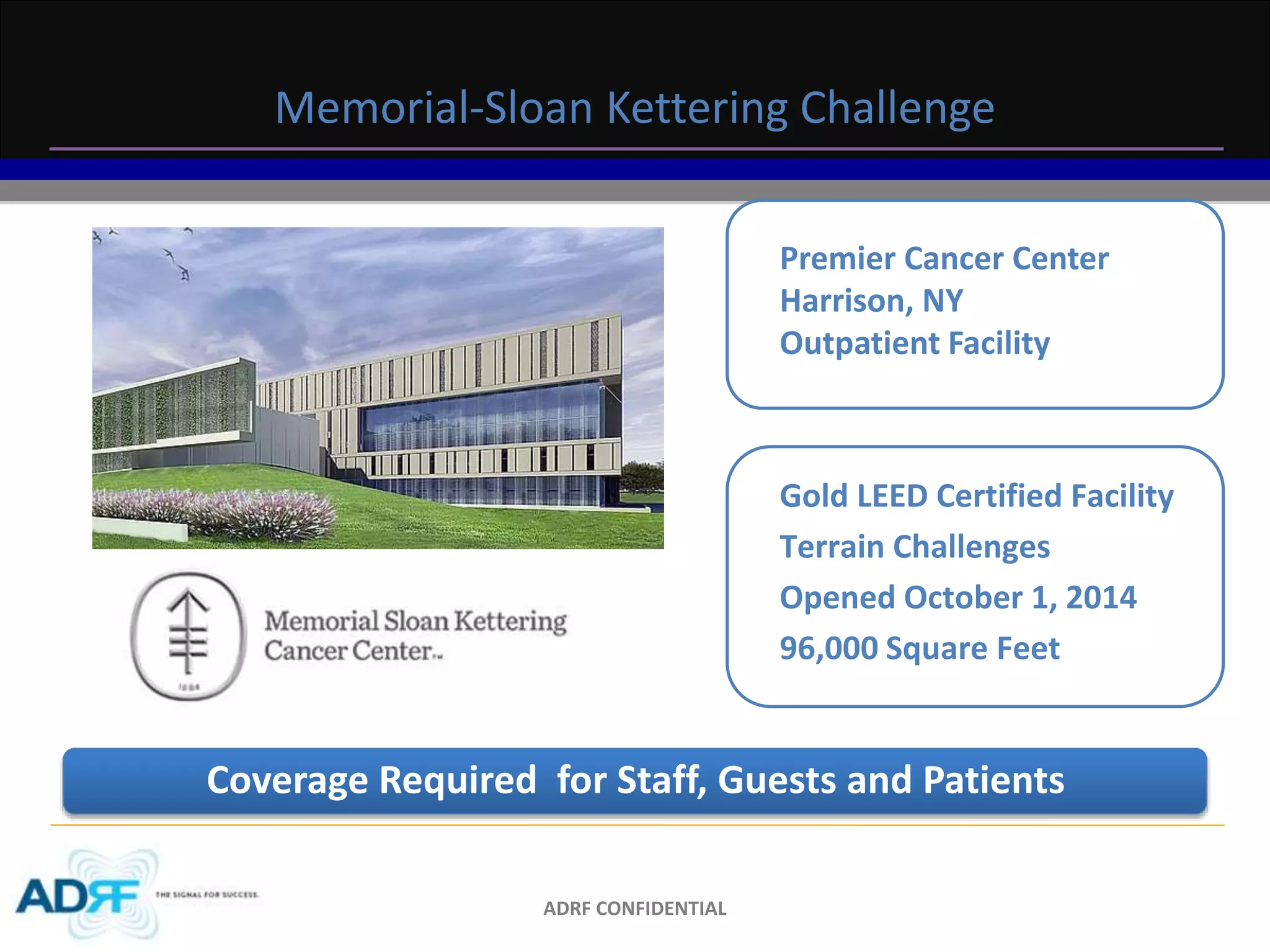 Memorial-Sloan Kettering Challenge 
ADRF CONFIDENTIAL 
Premier Cancer Center 
Harrison, NY 
Outpatient Facility 
Gold LEED Certified Facility 
Terrain Challenges 
Opened October 1, 2014 
96,000 Square Feet 
Coverage Required for Staff, Guests and Patients 
 