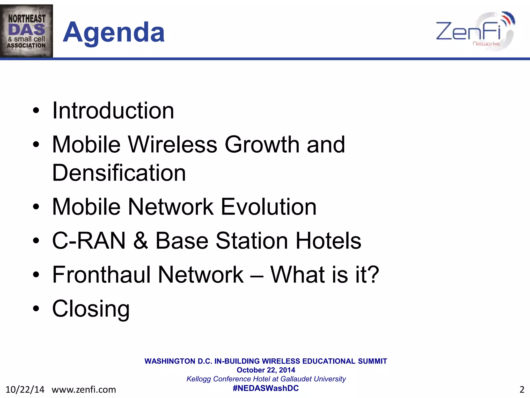 WASHINGTON D.C. IN-BUILDING WIRELESS EDUCATIONAL SUMMIT 
October 22, 2014 
Kellogg Conference Hotel at Gallaudet University 
#NEDASWashDC 
Agenda 
• Introduction 
• Mobile Wireless Growth and 
Densification 
• Mobile Network Evolution 
• C-RAN & Base Station Hotels 
• Fronthaul Network – What is it? 
• Closing 
10/22/14 www.zenfi.com 2 
 