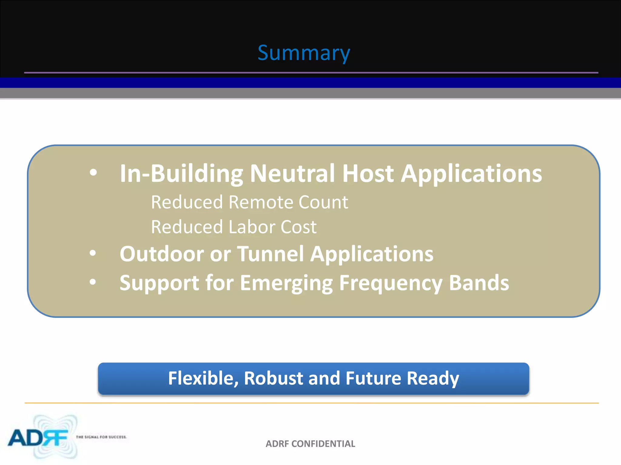 Summary 
• In-Building Neutral Host Applications 
Reduced Remote Count 
Reduced Labor Cost 
• Outdoor or Tunnel Applications 
• Support for Emerging Frequency Bands 
Flexible, Robust and Future Ready 
ADRF CONFIDENTIAL 
 
