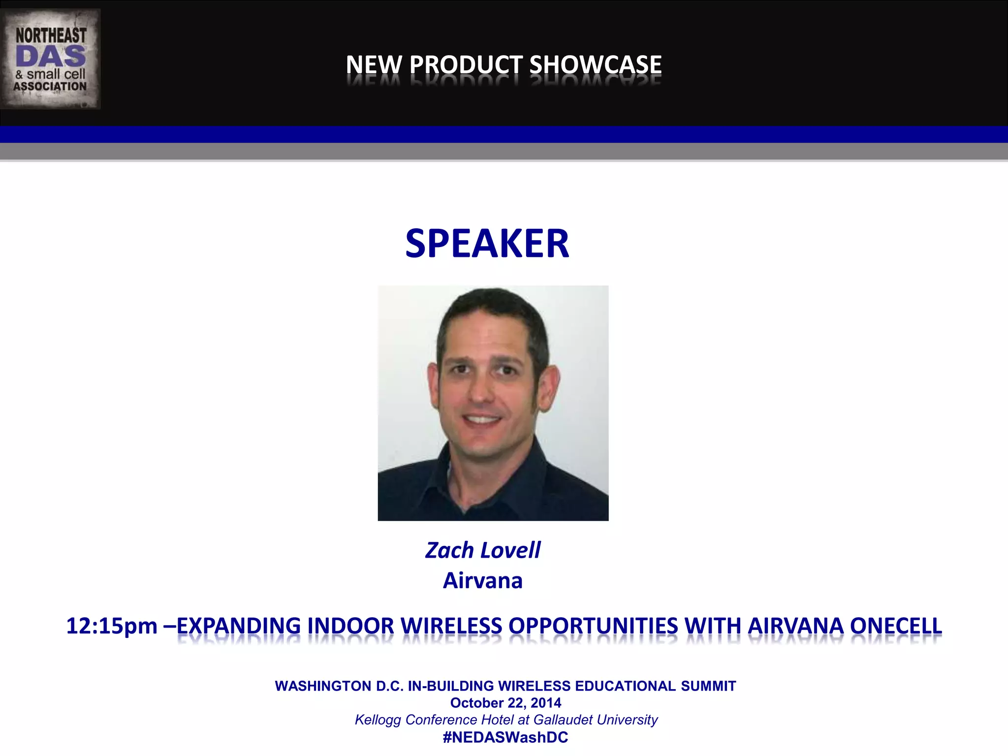 NEW PRODUCT SHOWCASE 
SPEAKER 
Zach Lovell 
Airvana 
12:15pm –EXPANDING INDOOR WIRELESS OPPORTUNITIES WITH AIRVANA ONECELL 
WASHINGTON D.C. IN-BUILDING WIRELESS EDUCATIONAL SUMMIT 
October 22, 2014 
Kellogg Conference Hotel at Gallaudet University 
#NEDASWashDC 
 