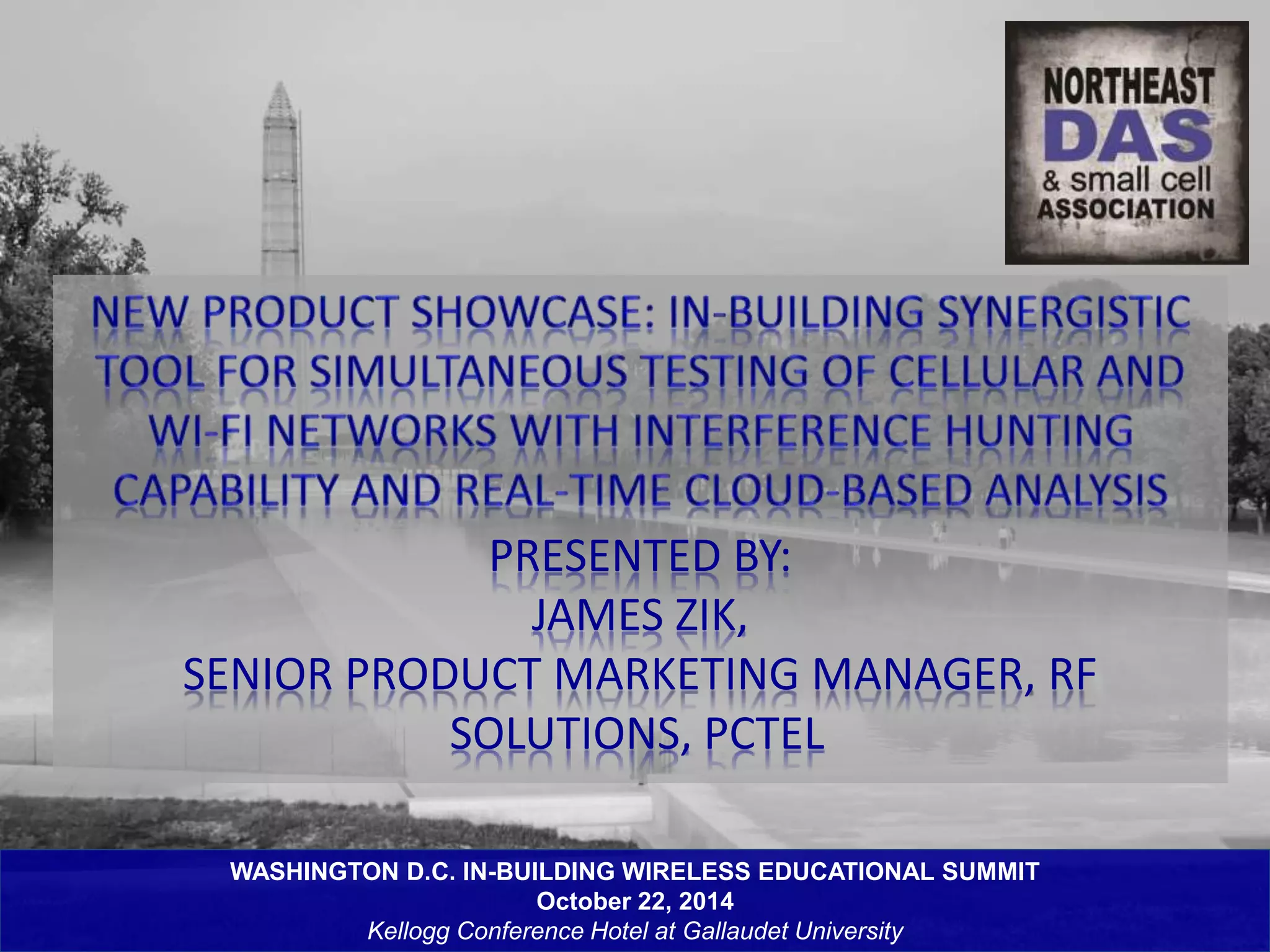 PRESENTED BY: 
JAMES ZIK, 
SENIOR PRODUCT MARKETING MANAGER, RF 
SOLUTIONS, PCTEL 
WASHINGTON D.C. IN-BUILDING WIRELESS EDUCATIONAL SUMMIT 
October 22, 2014 
Kellogg Conference Hotel at Gallaudet University 
 