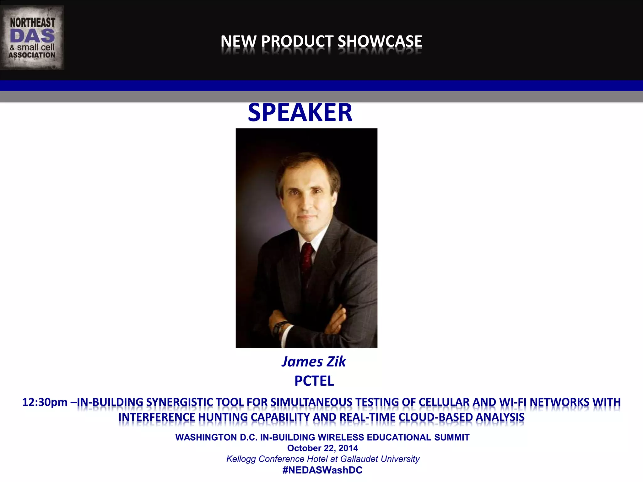 NEW PRODUCT SHOWCASE 
SPEAKER 
James Zik 
PCTEL 
12:30pm –IN-BUILDING SYNERGISTIC TOOL FOR SIMULTANEOUS TESTING OF CELLULAR AND WI-FI NETWORKS WITH 
INTERFERENCE HUNTING CAPABILITY AND REAL-TIME CLOUD-BASED ANALYSIS 
WASHINGTON D.C. IN-BUILDING WIRELESS EDUCATIONAL SUMMIT 
October 22, 2014 
Kellogg Conference Hotel at Gallaudet University 
#NEDASWashDC 
 