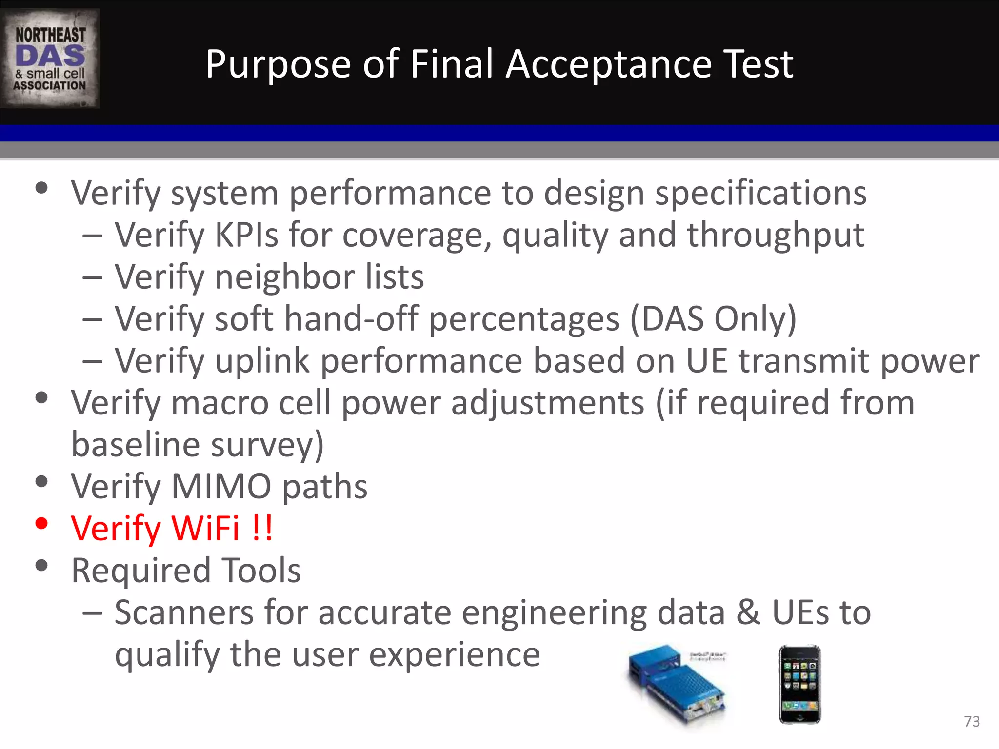Purpose of Final Acceptance Test 
73 
• Verify system performance to design specifications 
– Verify KPIs for coverage, quality and throughput 
– Verify neighbor lists 
– Verify soft hand-off percentages (DAS Only) 
– Verify uplink performance based on UE transmit power 
• Verify macro cell power adjustments (if required from 
baseline survey) 
• Verify MIMO paths 
• Verify WiFi !! 
• Required Tools 
– Scanners for accurate engineering data & UEs to 
qualify the user experience 
 