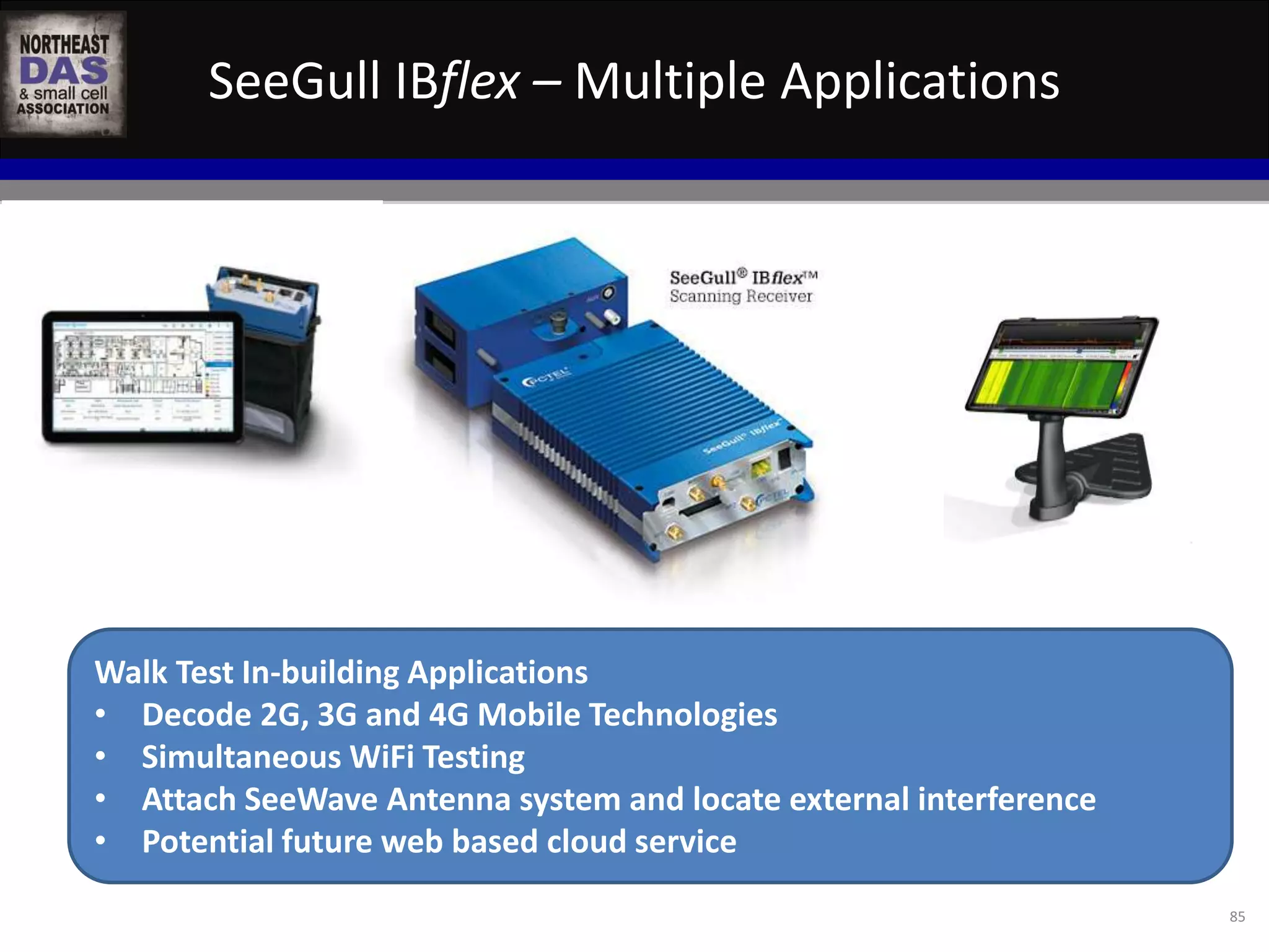 SeeGull IBflex – Multiple Applications 
85 
Walk Test In-building Applications 
• Decode 2G, 3G and 4G Mobile Technologies 
• Simultaneous WiFi Testing 
• Attach SeeWave Antenna system and locate external interference 
• Potential future web based cloud service 
 