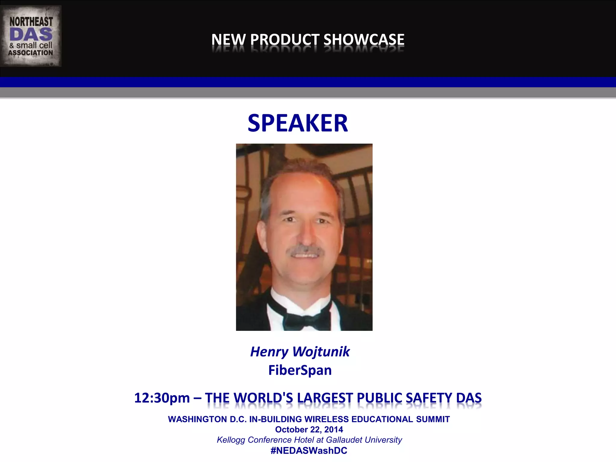 NEW PRODUCT SHOWCASE 
SPEAKER 
Henry Wojtunik 
FiberSpan 
12:30pm – THE WORLD'S LARGEST PUBLIC SAFETY DAS 
WASHINGTON D.C. IN-BUILDING WIRELESS EDUCATIONAL SUMMIT 
October 22, 2014 
Kellogg Conference Hotel at Gallaudet University 
#NEDASWashDC 
 