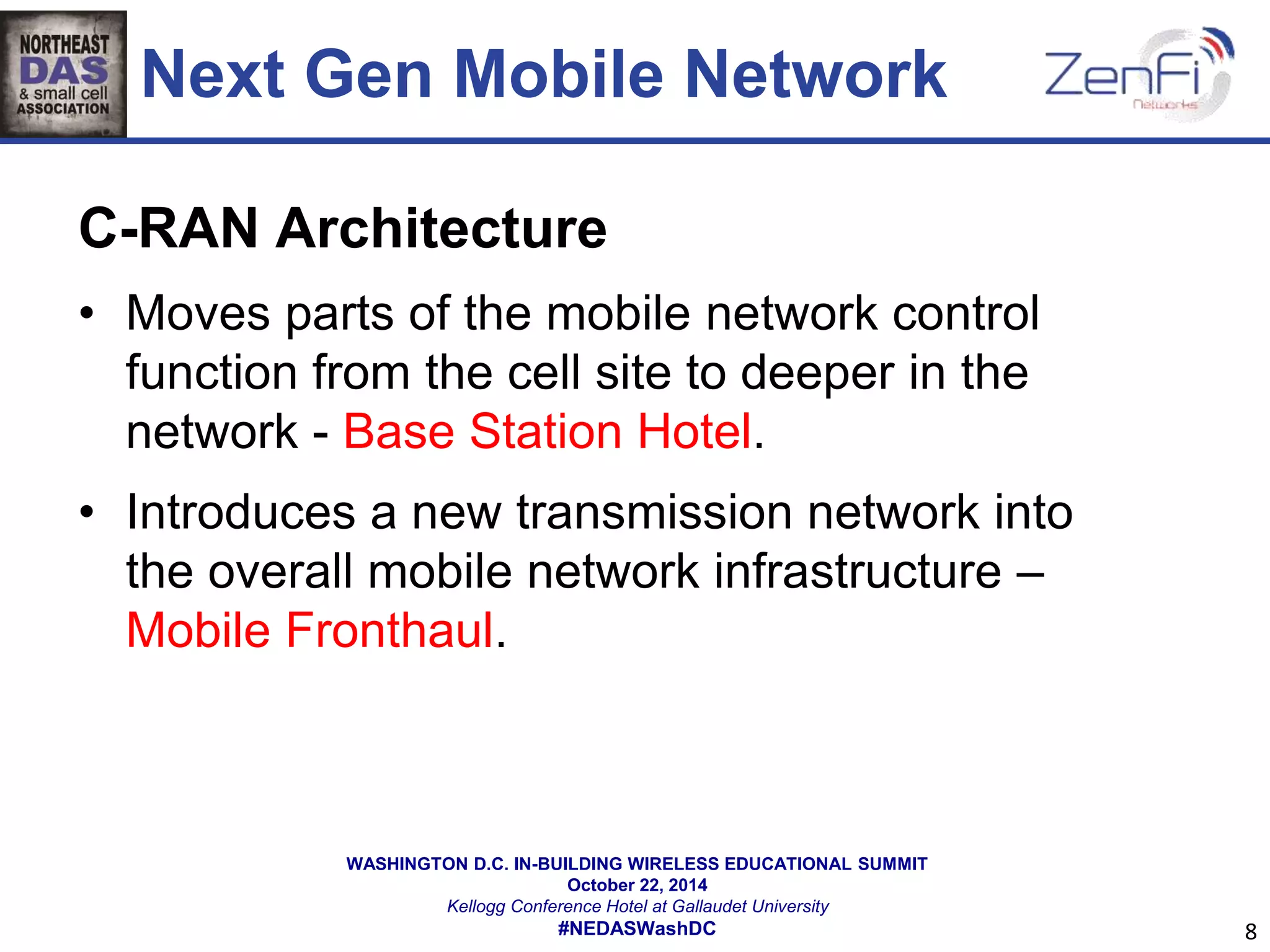 Next Gen Mobile Network 
C-RAN Architecture 
• Moves parts of the mobile network control 
function from the cell site to deeper in the 
network - Base Station Hotel. 
• Introduces a new transmission network into 
the overall mobile network infrastructure – 
Mobile Fronthaul. 
WASHINGTON D.C. IN-BUILDING WIRELESS EDUCATIONAL SUMMIT 
October 22, 2014 
Kellogg Conference Hotel at Gallaudet University 
#NEDASWashDC 
8 
 