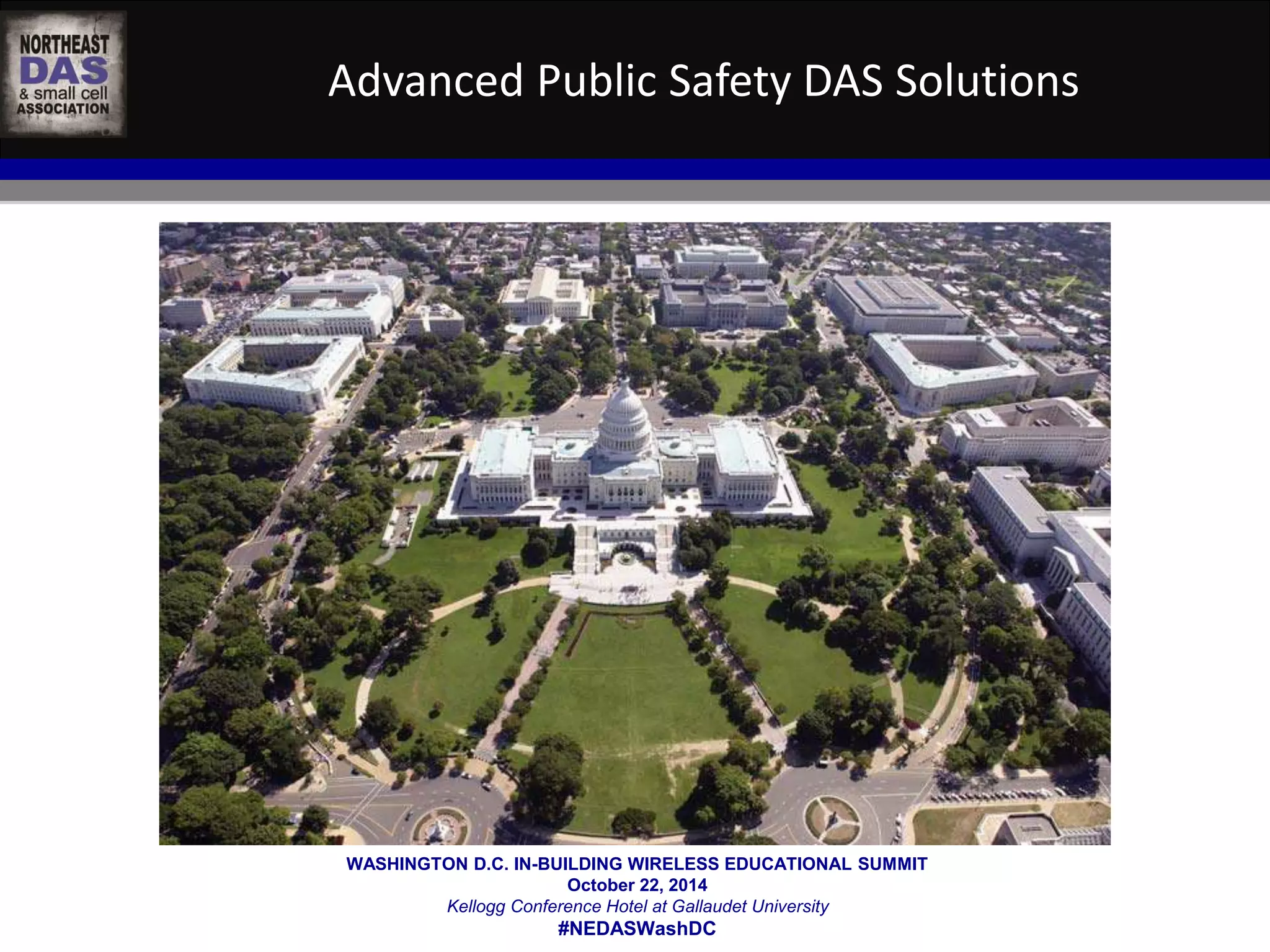 Advanced Public Safety DAS Solutions 
WASHINGTON D.C. IN-BUILDING WIRELESS EDUCATIONAL SUMMIT 
October 22, 2014 
Kellogg Conference Hotel at Gallaudet University 
#NEDASWashDC 
 