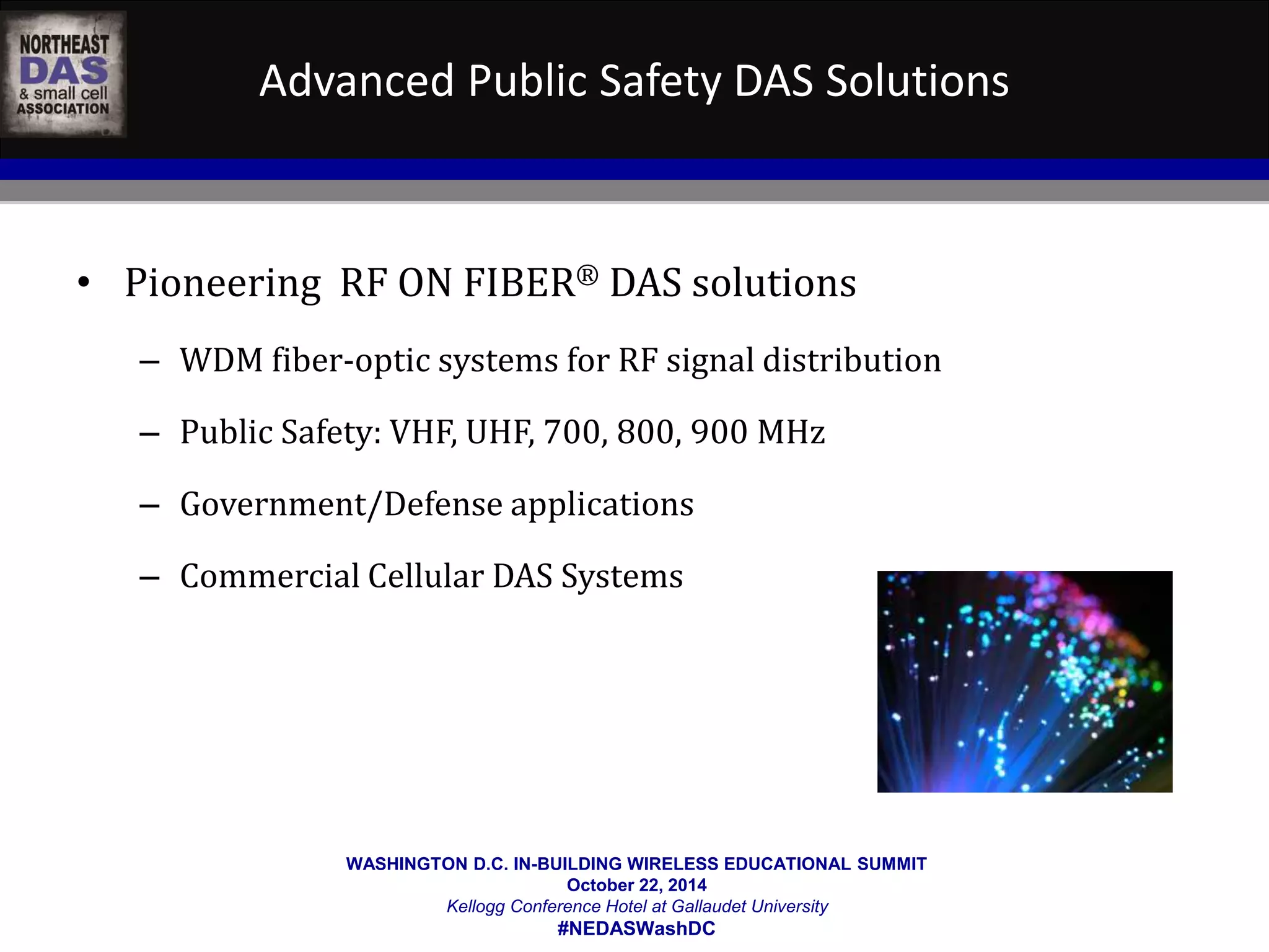 Advanced Public Safety DAS Solutions 
• Pioneering RF ON FIBER® DAS solutions 
– WDM fiber-optic systems for RF signal distribution 
– Public Safety: VHF, UHF, 700, 800, 900 MHz 
– Government/Defense applications 
– Commercial Cellular DAS Systems 
WASHINGTON D.C. IN-BUILDING WIRELESS EDUCATIONAL SUMMIT 
October 22, 2014 
Kellogg Conference Hotel at Gallaudet University 
#NEDASWashDC 
 