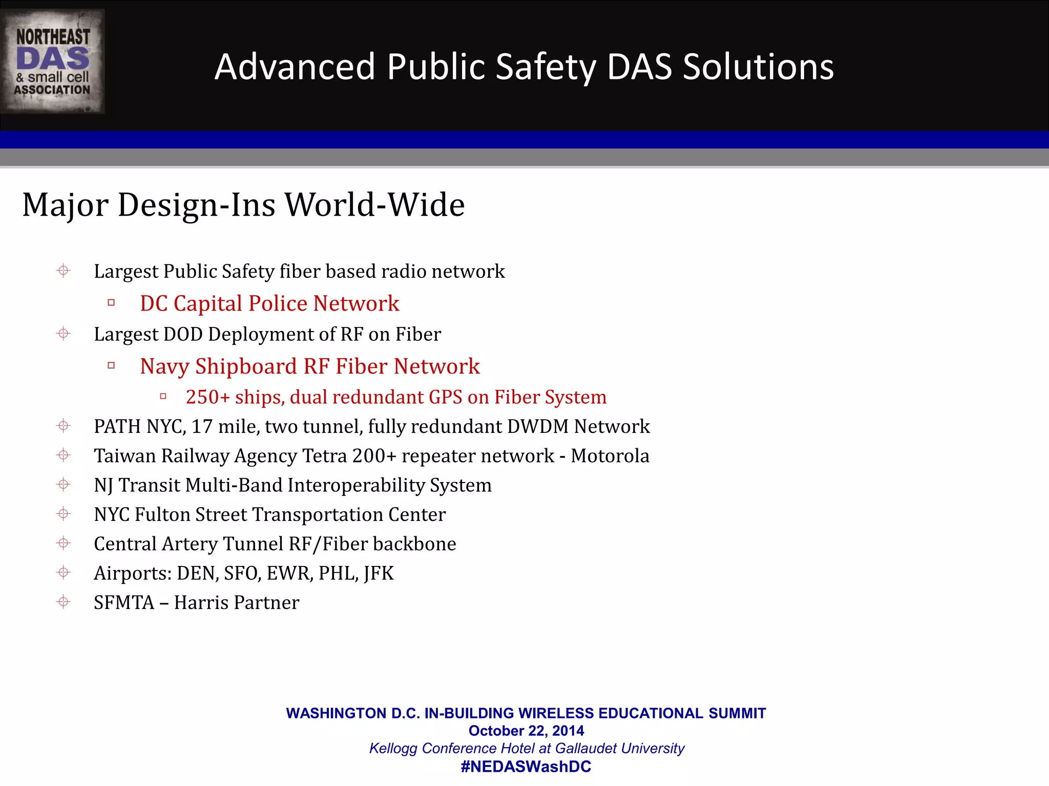Advanced Public Safety DAS Solutions 
Major Design-Ins World-Wide 
 Largest Public Safety fiber based radio network 
WASHINGTON D.C. IN-BUILDING WIRELESS EDUCATIONAL SUMMIT 
October 22, 2014 
Kellogg Conference Hotel at Gallaudet University 
#NEDASWashDC 
 DC Capital Police Network 
 Largest DOD Deployment of RF on Fiber 
 Navy Shipboard RF Fiber Network 
 250+ ships, dual redundant GPS on Fiber System 
 PATH NYC, 17 mile, two tunnel, fully redundant DWDM Network 
 Taiwan Railway Agency Tetra 200+ repeater network - Motorola 
 NJ Transit Multi-Band Interoperability System 
 NYC Fulton Street Transportation Center 
 Central Artery Tunnel RF/Fiber backbone 
 Airports: DEN, SFO, EWR, PHL, JFK 
 SFMTA – Harris Partner 
 
