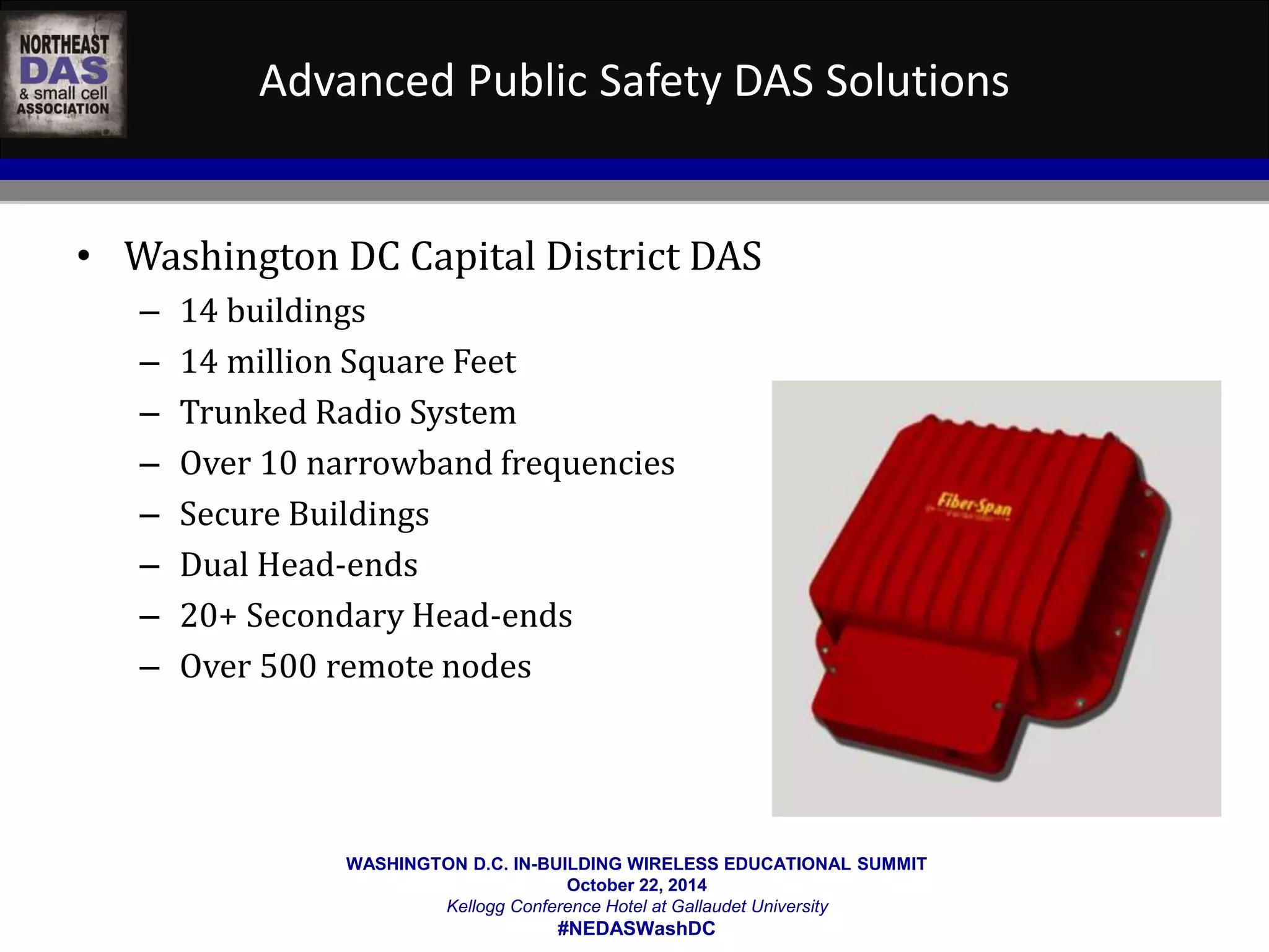 Advanced Public Safety DAS Solutions 
• Washington DC Capital District DAS 
– 14 buildings 
– 14 million Square Feet 
– Trunked Radio System 
– Over 10 narrowband frequencies 
– Secure Buildings 
– Dual Head-ends 
– 20+ Secondary Head-ends 
– Over 500 remote nodes 
WASHINGTON D.C. IN-BUILDING WIRELESS EDUCATIONAL SUMMIT 
October 22, 2014 
Kellogg Conference Hotel at Gallaudet University 
#NEDASWashDC 
 