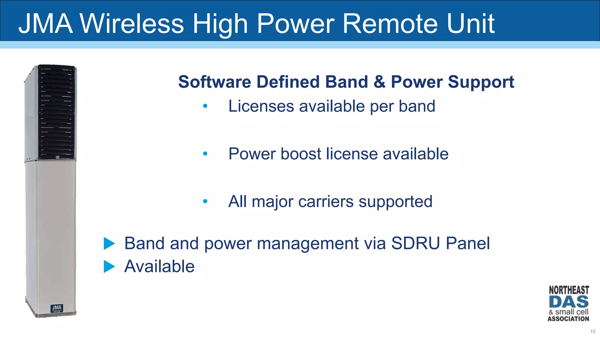 JMA Wireless High Power Remote Unit
Software Defined Band & Power Support
• Licenses available per band
• Power boost license available
• All major carriers supported
 Band and power management via SDRU Panel
 Available
10
 