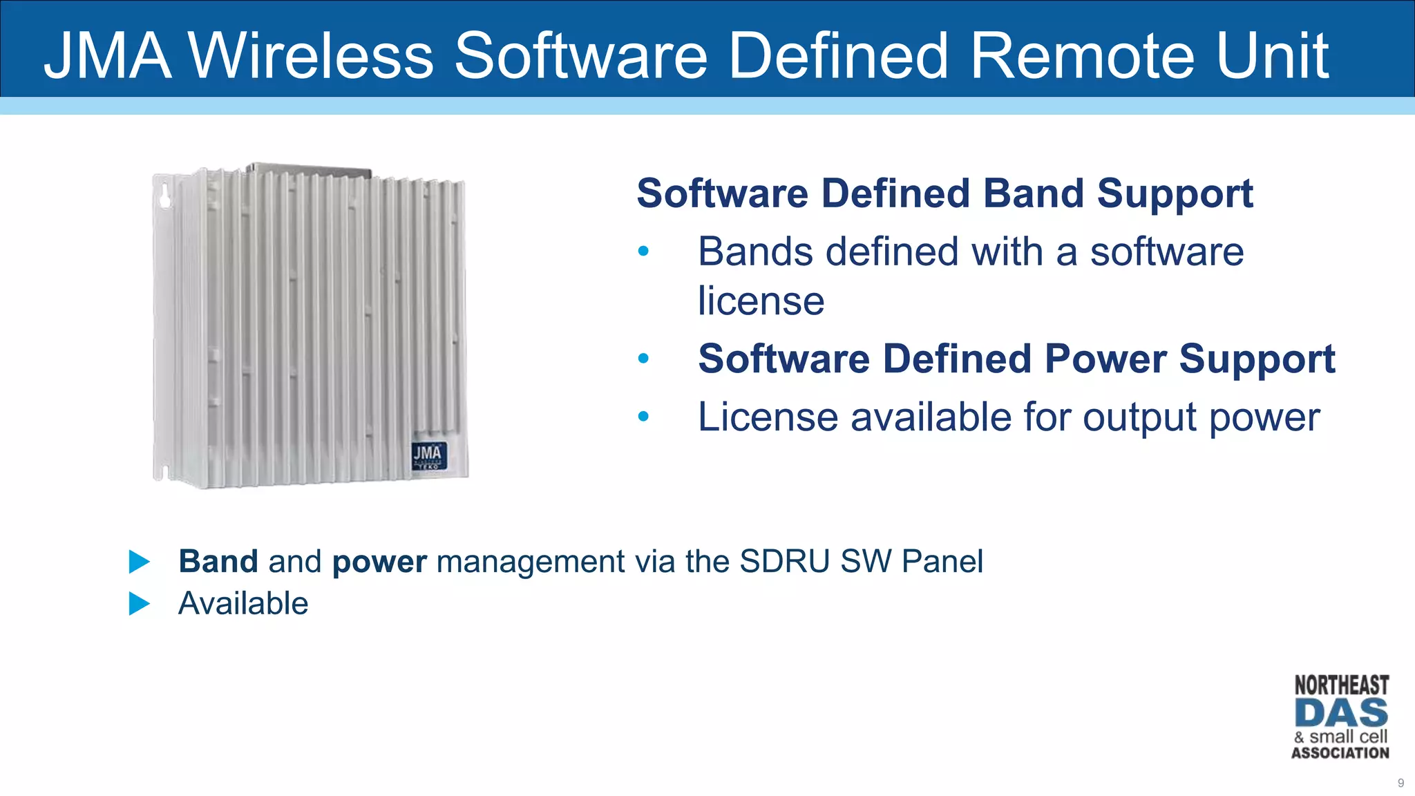 JMA Wireless Software Defined Remote Unit
Software Defined Band Support
• Bands defined with a software
license
• Software Defined Power Support
• License available for output power
 Band and power management via the SDRU SW Panel
 Available
9
 