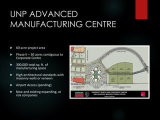 UNP ADVANCED
MANUFACTURING CENTRE
 60-acre project area
 Phase II – 30 acres contiguous to
Corporate Centre
 300,000 total sq. ft. of
manufacturing space
 High architectural standards with
masonry walls or veneers
 Airport Access (pending)
 New and existing expanding, at
risk companies
 