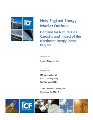 New England Energy
Market Outlook
Demand for Natural Gas
Capacity and Impact of the
Northeast Energy Direct
Project
Prepared for
Kinder Morgan, Inc.
Prepared by
ICF International
9300 Lee Highway
Fairfax, VA 22031
1331 Lamar St., Suite 660
Houston, TX 77010
 