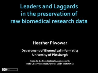 Leaders and Laggards
   in the preservation of
raw biomedical research data


            Heather Piwowar
    Department of Biomedical Informatics
          University of Pittsburgh
          Soon‐to‐be Postdoctoral Associate with 
       Data Observation Network for Earth (DataONE)
                             
 