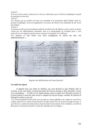 Article 2
Il sera en outre remis à chacun de ces braves cultivateurs par le District de Quimper un fusil
de munition en bon état.
Article 3
Les citoyens qui au nombre de treize ont contribué à la translation dudit Nédélec dans les
prisons de Quimper recevront également à la Caisse du District une indemnité de dix livres
par homme.
Article 4
Le présent arrêté sera incessamment adressé au Directoire du District, et des copies en forme
seront par lui officiellement transmises tant à la municipalité de Fouënan pour y être
transcrit sur ses registres qu'aux braves citoyens Le Lagadec et Le Gléonec.
Ces citoyens se sont retirés avec leurs compagnons au milieu des plus vifs
applaudissements. »

Registre des délibérations du Conseil général
Un oubli vite réparé
Il apparaît alors que Julien Le Quilliec, qui avait désarmé le juge Nédélec dans la
sacristie, et qui, sans doute, ne faisait pas partie de l'escorte du juge ce deux décembre, n'a pas
eu sa récompense. . . L'oubli est vite réparé puisque, dans la séance du 6 décembre suivant, le
Conseil général à nouveau réuni écoute le rapport du citoyen Kergos, membre du District de
Quimper et arrête ce qui suit :
« Le Conseil général arrête qu'il sera accordé au citoyen Quilliec une somme de cent livres
comme ayant été le citoyen le plus hardi et le plus exposé lors de la prise du juge de paix, et
qu’il lui sera, comme aux deux autres citoyens maire et procureur de la commune, accordé un
fusil pour sa sûreté personnelle et celle des individus de son village ».

3/3

 