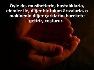 Öyle de, musibetlerle, hastalıklarla, elemler ile, diğer bir takım ârızalarla, o makinenin diğer çarklarını harekete getirir, coşturur.  