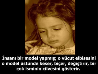 İnsanı bir model yapmış; o vücut elbisesini o model üstünde keser, biçer, değiştirir, bir çok isminin cilvesini gösterir.  