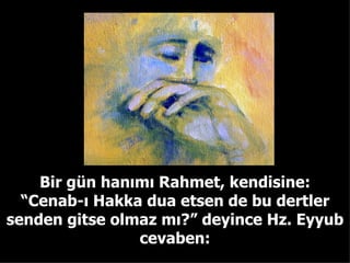 Bir gün hanımı Rahmet, kendisine: “ Cenab-ı Hakka dua etsen de bu dertler senden gitse olmaz mı?” deyince Hz. Eyyub cevaben: 