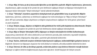 • 1. Grup: Bilgi, bir konu ya da iş konusunda öğrenilen ya da öğretilen şeylerdir. Bilginin toplanmasını, işlenmesini,
depolanmasını, ağlar aracılığı ile bir yerden bir yere iletilmesini sağlayan iletişim ve bilgisayar teknolojilerini de
kapsayan bütün teknolojiler “bilişim teknolojisi” olarak adlandırılmaktadır.
• 2. Grup: “Teknoloji”, insanların yaşamlarını kolaylaştırmak için geliştirdikleri araç ve gereçlerdir. Bilginin
toplanması, işlenmesi, saklanması ve iletilmesini sağlayan her türlü teknolojiye ise “Bilgi ve İletişim Teknolojisi”
denir. BİT aynı zamanda, bilgiye ulaşılmasını ve bilginin oluşturulmasını sağlayan her türlü görsel, işitsel basılı
ve yazılı araçlardır.
• 3. Grup: İletişim; duygu, düşünce ve bilgilerin akla gelebilecek her türlü yolla başkalarına aktarılmasıdır. İletişim
• teknolojisi ise mesajların bir yerden bir yere hızlı iletilmesine olanak sağlayan teknolojilerdir.
• 4. Grup: Bilgi ve İletişim Teknolojileri (BİT), bilgisayar ve iletişim teknolojilerinin birlikte kullanılmasıyla
oluşturulmuş sistemlerdir. BİT, mikro elektronik ve veri iletiminin yanında, faks makineleri, taşınabilir telefonlar,
kablolu televizyonlar, bilgisayarlar, bilgi ağları, yazılımlar gibi alanlarda kullanılırlar.
• 5. Grup: Yazılım, elektronik araçların birbiriyle haberleşmesini sağlayan, kullanılabilirliğini geliştiren komut ve
bilgilerdir. Donanım ise bilgisayarı oluşturan her türlü fiziksel ve mekanik, elle dokunulabilen bölümlerine denir.
• 6. Grup: İnternet, bir ülke ya da dünya çapında, aralarında yüzlerce veya binlerce kilometre mesafe bulunan
bilgisayar ve ağların birbirine bağlanmasıyla oluşturulan ağa denir. Sürekli büyüyen bir iletişim aracıdır.
 
