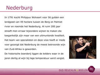 Nederburg
In 1791 kocht Philippus Wolvaart voor 56 gulden een
landgoed van 49 hectare tussen de Berg en Palmiet
rivier en noemde het Nederburg. Al ruim 200 jaar
streeft men ernaar bijzondere wijnen te maken die
toegankelijk zijn maar van een uitmuntende kwaliteit.
Het team van specialisten en deze visie heeft er mede
voor gezorgd dat Nederburg de meest bekroonde wijn
van Zuid-Afrika is geworden.
De historische boerderij liggen de kelders waar in de
jaren dertig al wijn bij lage temperatuur werd vergist.

 