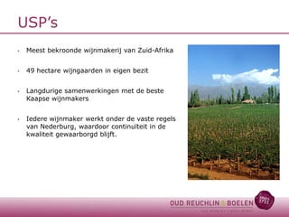 USP’s
•

Meest bekroonde wijnmakerij van Zuid-Afrika

•

49 hectare wijngaarden in eigen bezit

•

Langdurige samenwerkingen met de beste
Kaapse wijnmakers

•

Iedere wijnmaker werkt onder de vaste regels
van Nederburg, waardoor continuïteit in de
kwaliteit gewaarborgd blijft.

 