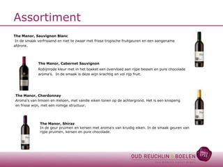 Assortiment
The Manor, Sauvignon Blanc
In de smaak verfrissend en niet te zwaar met frisse tropische fruitgeuren en een aangename
afdronk.

The Manor, Cabernet Sauvignon
Robijnrode kleur met in het boeket een overvloed aan rijpe bessen en pure chocolade
aroma’s. In de smaak is deze wijn krachtig en vol rijp fruit.

The Manor, Chardonnay
Aroma's van limoen en meloen, met vanille eiken tonen op de achtergrond. Het is een knisperig
en frisse wijn, met een romige structuur.

The Manor, Shiraz
In de geur pruimen en kersen met aroma's van kruidig eiken. In de smaak geuren van
rijpe pruimen, kersen en pure chocolade.

 