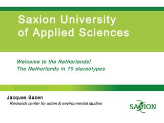 Step up to Saxion.
Saxion University
of Applied Sciences
Welcome to the Netherlands!
The Netherlands in 10 stereotypes
Jacques Bazen
Research center for urban & environmental studies
 