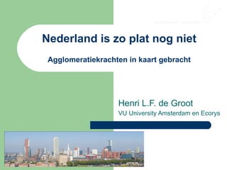 Nederland is zo plat nog niet Agglomeratiekrachten in kaart gebracht Henri L.F. de Groot VU University Amsterdam en Ecorys 