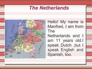 The Netherlands
Hello! My name is
Manfred, I am from
The
Netherlands and I
am 11 years old.I
speak Dutch ,but I
speak English and
Spanish, too.
 